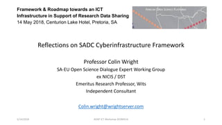 Framework & Roadmap towards an ICT
Infrastructure in Support of Research Data Sharing
14 May 2018, Centurion Lake Hotel, Pretoria, SA
Reflections on SADC Cyberinfrastructure Framework
Professor Colin Wright
SA-EU Open Science Dialogue Expert Working Group
ex NICIS / DST
Emeritus Research Professor, Wits
Independent Consultant
Colin.wright@wrightserver.com
5/14/2018 AOSP ICT Workshop 20180514 1
 