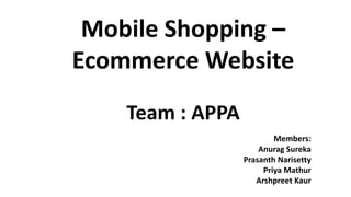 Mobile Shopping –
Ecommerce Website
Team : APPA
Members:
Anurag Sureka
Prasanth Narisetty
Priya Mathur
Arshpreet Kaur
 