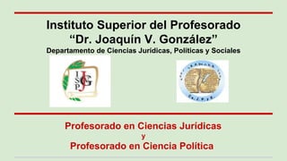 Profesorado en Ciencias Jurídicas
y
Profesorado en Ciencia Política
Instituto Superior del Profesorado
“Dr. Joaquín V. González”
Departamento de Ciencias Jurídicas, Políticas y Sociales
 