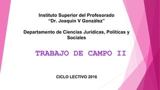 Instituto Superior del Profesorado
“Dr. Joaquín V González”
Departamento de Ciencias Jurídicas, Políticas y
Sociales
TRABAJO DE CAMPO II
CICLO LECTIVO 2016
 