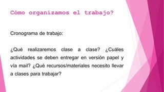 Cómo organizamos el trabajo?
Cronograma de trabajo:
¿Qué realizaremos clase a clase? ¿Cuáles
actividades se deben entregar en versión papel y
vía mail? ¿Qué recursos/materiales necesito llevar
a clases para trabajar?
 