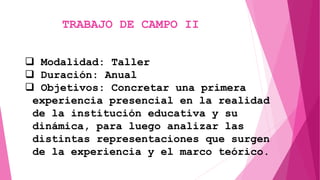 TRABAJO DE CAMPO II
 Modalidad: Taller
 Duración: Anual
 Objetivos: Concretar una primera
experiencia presencial en la realidad
de la institución educativa y su
dinámica, para luego analizar las
distintas representaciones que surgen
de la experiencia y el marco teórico.
 