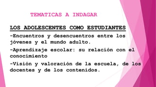 LOS ADOLESCENTES COMO ESTUDIANTES
-Encuentros y desencuentros entre los
jóvenes y el mundo adulto.
-Aprendizaje escolar: su relación con el
conocimiento
-Visión y valoración de la escuela, de los
docentes y de los contenidos.
TEMATICAS A INDAGAR
 