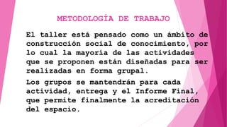 METODOLOGÍA DE TRABAJO
El taller está pensado como un ámbito de
construcción social de conocimiento, por
lo cual la mayoría de las actividades
que se proponen están diseñadas para ser
realizadas en forma grupal.
Los grupos se mantendrán para cada
actividad, entrega y el Informe Final,
que permite finalmente la acreditación
del espacio.
 