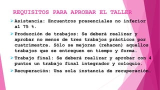 REQUISITOS PARA APROBAR EL TALLER
 Asistencia: Encuentros presenciales no inferior
al 75 %.
 Producción de trabajos: Se deberá realizar y
aprobar no menos de tres trabajos prácticos por
cuatrimestre. Sólo se mejoran (rehacen) aquellos
trabajos que se entreguen en tiempo y forma.
 Trabajo final: Se deberá realizar y aprobar con 4
puntos un trabajo final integrador y coloquio.
 Recuperación: Una sola instancia de recuperación.
 
