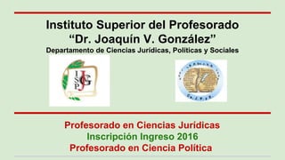 Profesorado en Ciencias Jurídicas
Inscripción Ingreso 2016
Profesorado en Ciencia Política
Instituto Superior del Profesorado
“Dr. Joaquín V. González”
Departamento de Ciencias Jurídicas, Políticas y Sociales
 