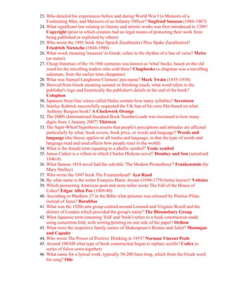 23. Who detailed his experiences before and during World War I in Memoirs of a
    Foxhunting Man, and Memoirs of an Infantry Officer? Siegfried Sassoon (1886-1967)
24. What significant law relating to literary and artistic works was first introduced in 1709?
    Copyright (prior to which creators had no legal means of protecting their work from
    being published or exploited by others)
25. Who wrote the 1891 book Also Sprach Zarathustra (Thus Spake Zarathustra)?
    Friedrich Nietzsche (1844-1900)
26. What word, meaning 'measure' in Greek, refers to the rhythm of a line of verse? Metre
    (or meter)
27. Cheap literature of the 16-18th centuries was known as 'what' books, based on the old
    word for the travelling traders who sold them? Chapbooks (a chapman was a travelling
    salesman, from the earlier term cheapman)
28. What was Samuel Langhorne Clemens' pen-name? Mark Twain (1835-1910)
29. Derived from Greek meaning summit or finishing touch, what word refers to the
    publisher's logo and historically the publisher's details at the end of the book?
    Colophon
30. Japanese three-line verses called Haiku contain how many syllables? Seventeen
31. Stanley Kubrick successfully requested the UK ban of his own film based on what
    Anthony Burgess book? A Clockwork Orange
32. The ISBN (International Standard Book Number) code was increased to how many
    digits from 1 January 2007? Thirteen
33. The Sapir-Whorf hypothesis asserts that people's perceptions and attitudes are affected
    particularly by what: book covers, book price, or words and language? Words and
    language (the theory applies to all media and language, in that the type of words and
    language read and used affects how people react to the world)
34. What is the female term equating to a phallic symbol? Yonic symbol
35. James Carker is a villain in which Charles Dickens novel? Dombey and Son (serialised
    1846-8)
36. What famous 1818 novel had the sub-title 'The Modern Prometheus'? Frankenstein (by
    Mary Shelley)
37. Who wrote the 1947 book The Fountainhead? Ayn Rand
38. By what name is the writer François-Marie Arouet (1694-1778) better known? Voltaire
39. Which pioneering American poet and story-teller wrote The Fall of the House of
    Usher? Edgar Allen Poe (1809-49)
40. According to Matthew 27 in the Bible what prisoner was released by Pontius Pilate
    instead of Jesus? Barabbas
41. What was the 1920s arts group centred around Leonard and Virginia Woolf and the
    district of London which provided the group's name? The Bloomsbury Group
42. What Japanese term (meaning 'fold' and 'book') refers to a book construction made
    using concertina fold, with writing/printing on one side of the paper? Orihon
43. What were the respective family names of Shakespeare's Romeo and Juliet? Montague
    and Capulet
44. Who wrote The Power of Positive Thinking in 1953? Norman Vincent Peale
45. Around 100AD what type of book construction began to replace scrolls? Codex (a
    series of folios sewn together)
46. What name for a lyrical work, typically 50-200 lines long, which from the Greek word
    for song? Ode
 