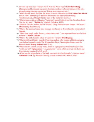 91. In what city does Leo Tolstoy's novel War and Peace begin? Saint Petersburg
    (Petrograd and Leningrad are recent alternative and now obsolete names of this city -
    the quizmaster/mistress can decide if these answers are correct..)
92. Which French writer declined the Nobel Prize for Literature in 1964? Jean-Paul Sartre
    (1905-1980 - apparently he declined because he had an aversion to being
    'institutionalised', although the real facts of the matter are elusive.)
93. What controversial novel begins: "[a person's name], light of my life, fire of my loins.
    My sin, My soul," ? Lolita (by Vladimir Nabokov, 1955)
94. Jonathan Harker's Journal and Dr Seward's Diary feature in what famous 1897 novel?
    Dracula (by Bram Stoker)
95. What is the technical name for a fourteen-lined poem in rhymed iambic pentameters?
    Sonnet
96. "Make then laugh; make them cry; make them wait..." was a personal maxim of which
    novelist? Charles Dickens
97. What is the land of giants called in Gulliver's Travels? Brobdingnag
98. What prolific and highly regarded American author, who became a British subject a
    year before his death, wrote The Wings of the Dove; Washington Square, and the
    Golden Bowl? Henry James (1843-1916)
99. What term for a short, usually witty, poem or saying derives from the Greek words
    'write' and 'on'? Epigram (epi = on, grapheine = write, which evolved into Latin and
    French to the modern English word)
100.What was the original title of the book on which the film Schindler's List was based?
    Schindler's Ark (by Thomas Keneally, which won the 1982 Booker Prize)
 