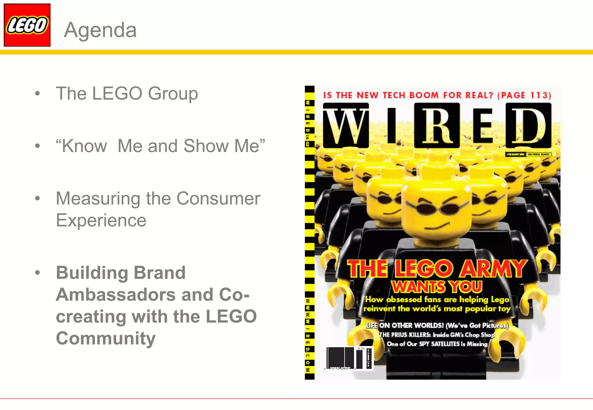 Agenda

• The LEGO Group

• “Know Me and Show Me”

• Measuring the Consumer
  Experience

• Building Brand
  Ambassadors and Co-
  creating with the LEGO
  Community
 