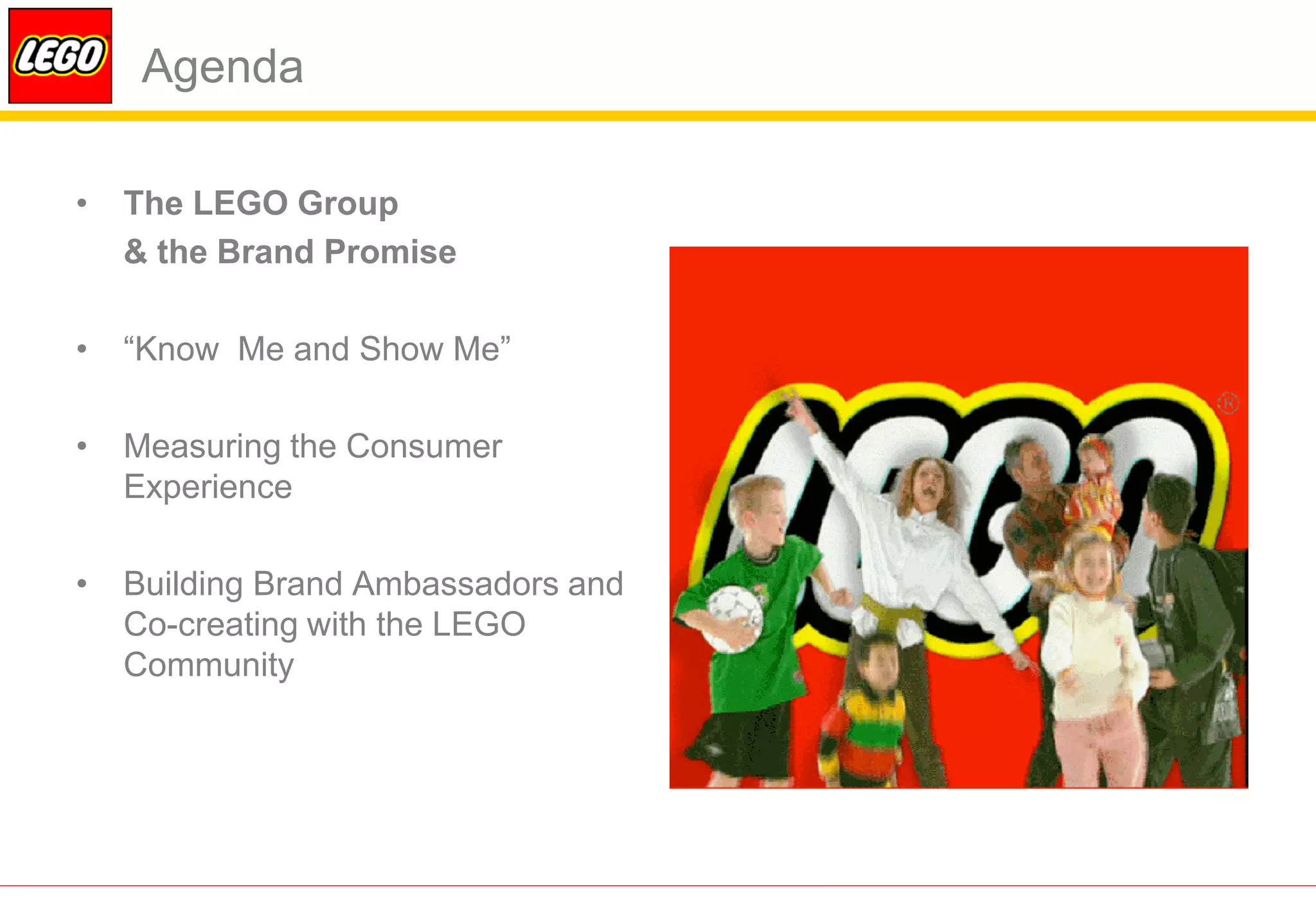 Agenda

•   The LEGO Group
    & the Brand Promise

•   “Know Me and Show Me”

•   Measuring the Consumer
    Experience

•   Building Brand Ambassadors and
    Co-creating with the LEGO
    Community
 