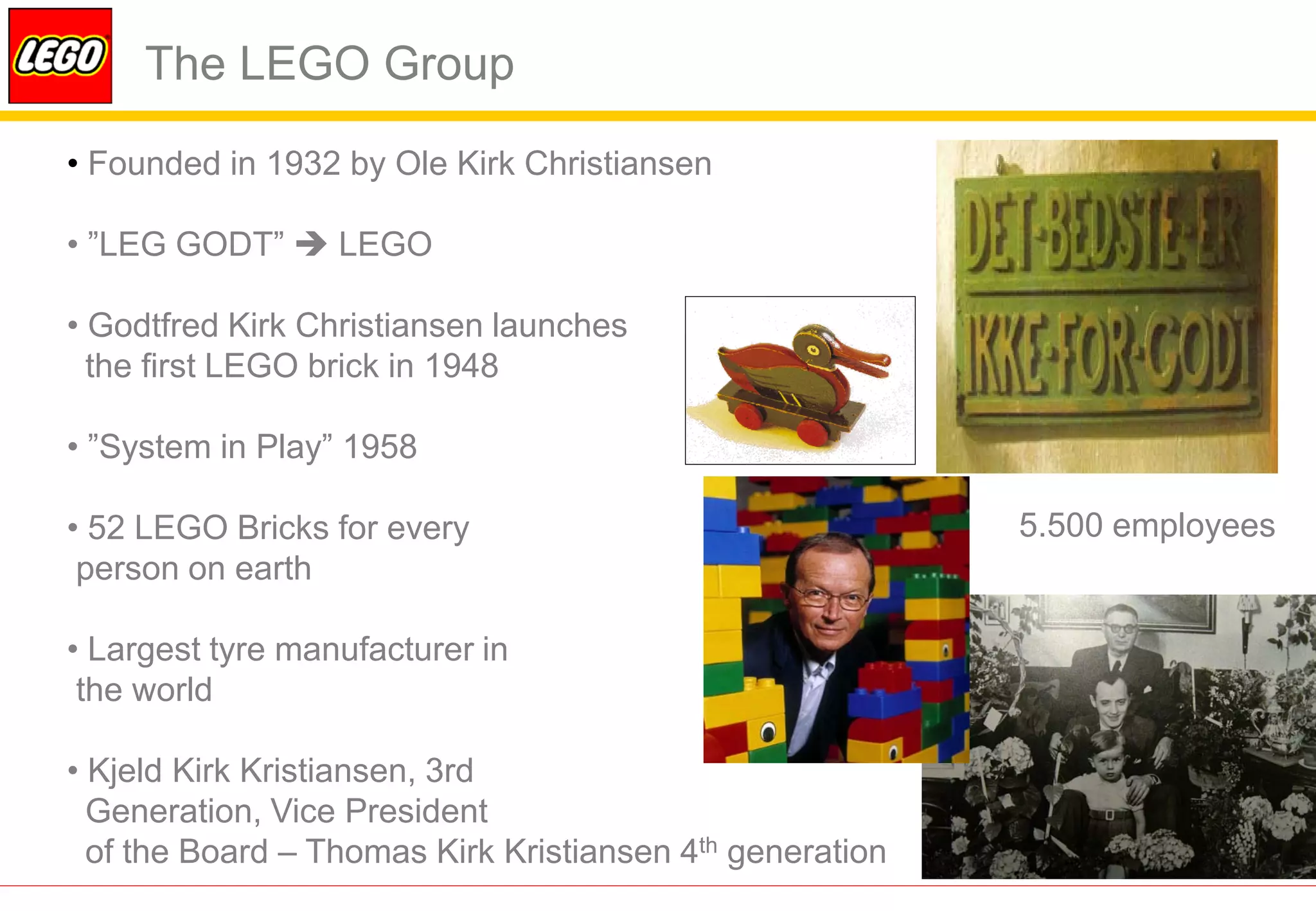 The LEGO Group

• Founded in 1932 by Ole Kirk Christiansen

• ”LEG GODT”  LEGO

• Godtfred Kirk Christiansen launches
  the first LEGO brick in 1948

• ”System in Play” 1958

• 52 LEGO Bricks for every                                5.500 employees
 person on earth

• Largest tyre manufacturer in
 the world

• Kjeld Kirk Kristiansen, 3rd
  Generation, Vice President
  of the Board – Thomas Kirk Kristiansen 4th generation
 