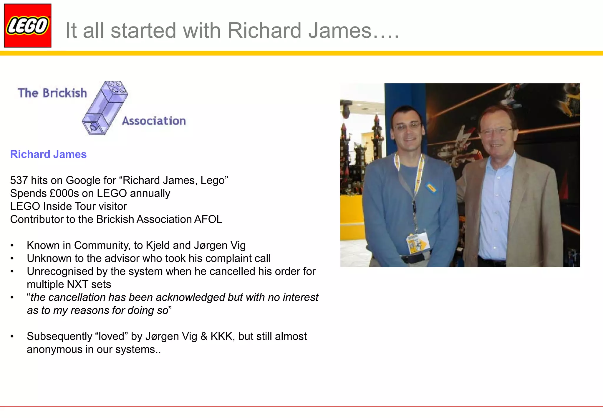 It all started with Richard James….




Richard James

537 hits on Google for “Richard James, Lego”
Spends £000s on LEGO annually
LEGO Inside Tour visitor
Contributor to the Brickish Association AFOL

•   Known in Community, to Kjeld and Jørgen Vig
•   Unknown to the advisor who took his complaint call
•   Unrecognised by the system when he cancelled his order for
    multiple NXT sets
•   “the cancellation has been acknowledged but with no interest
    as to my reasons for doing so”

•   Subsequently “loved” by Jørgen Vig & KKK, but still almost
    anonymous in our systems..
 