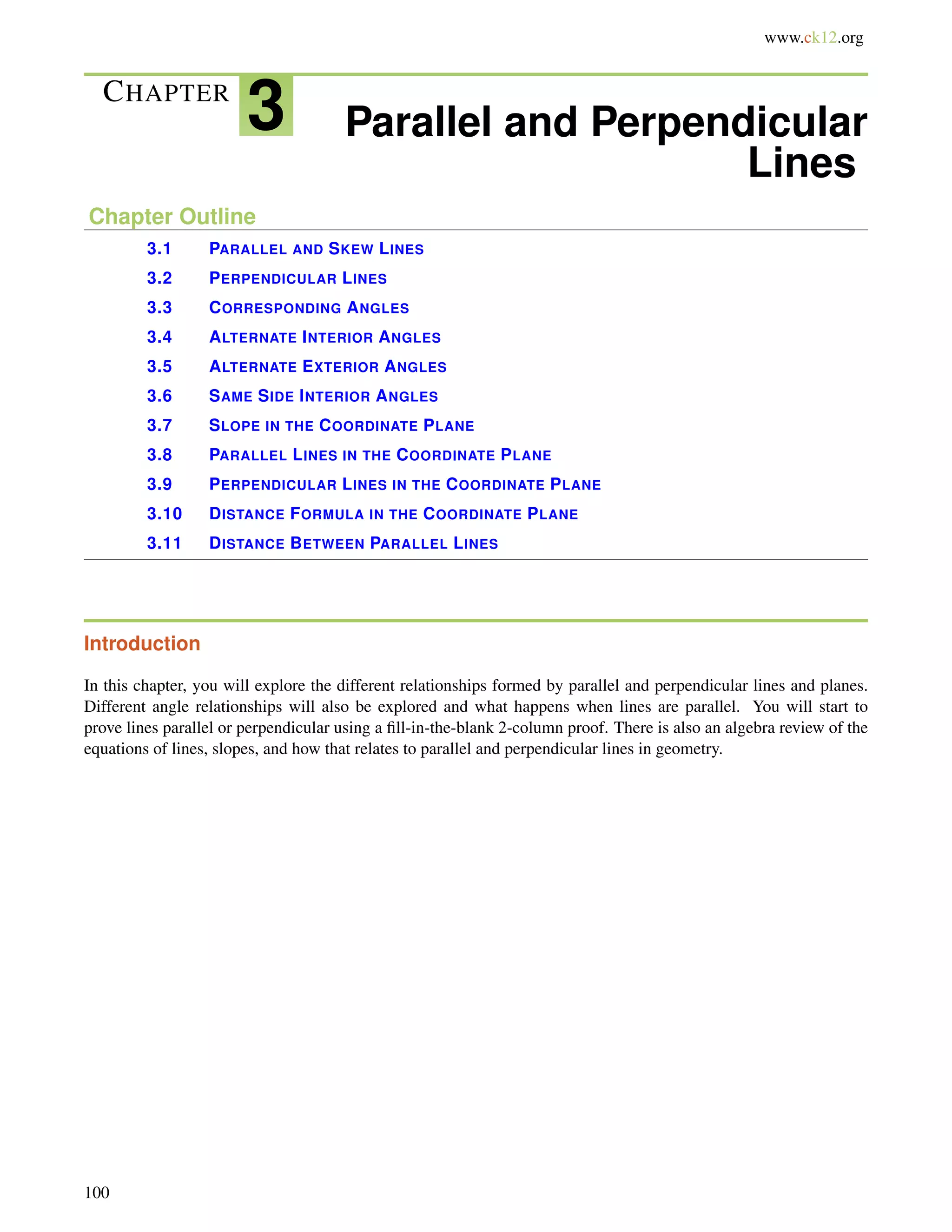 www.ck12.org 
CHAPTER 3 Parallel and Perpendicular 
Lines 
Chapter Outline 
3.1 PARALLEL AND SKEW LINES 
3.2 PERPENDICULAR LINES 
3.3 CORRESPONDING ANGLES 
3.4 ALTERNATE INTERIOR ANGLES 
3.5 ALTERNATE EXTERIOR ANGLES 
3.6 SAME SIDE INTERIOR ANGLES 
3.7 SLOPE IN THE COORDINATE PLANE 
3.8 PARALLEL LINES IN THE COORDINATE PLANE 
3.9 PERPENDICULAR LINES IN THE COORDINATE PLANE 
3.10 DISTANCE FORMULA IN THE COORDINATE PLANE 
3.11 DISTANCE BETWEEN PARALLEL LINES 
Introduction 
In this chapter, you will explore the different relationships formed by parallel and perpendicular lines and planes. 
Different angle relationships will also be explored and what happens when lines are parallel. You will start to 
prove lines parallel or perpendicular using a fill-in-the-blank 2-column proof. There is also an algebra review of the 
equations of lines, slopes, and how that relates to parallel and perpendicular lines in geometry. 
100 
 