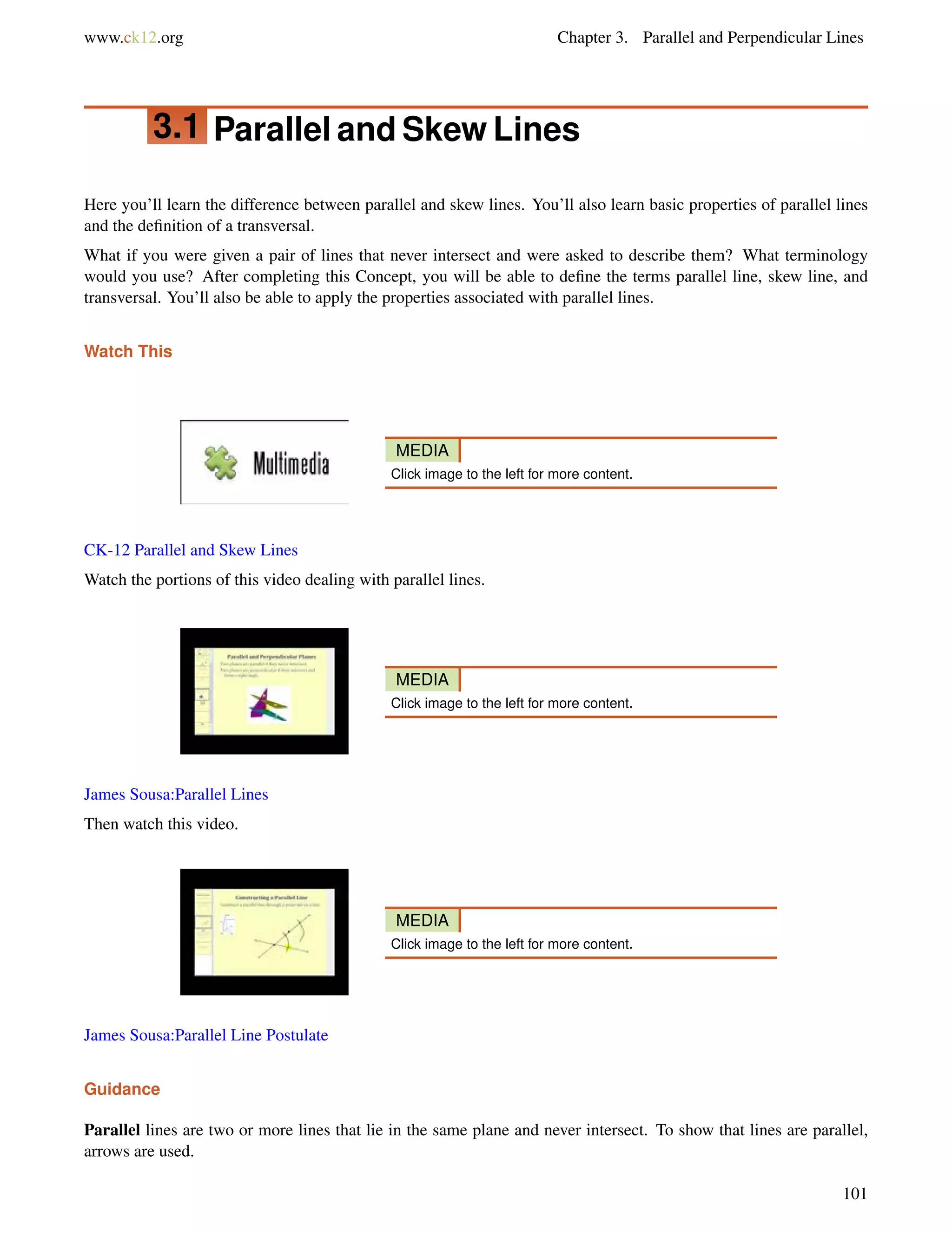 www.ck12.org Chapter 3. Parallel and Perpendicular Lines 
3.1 Parallel and SkewLines 
Here you’ll learn the difference between parallel and skew lines. You’ll also learn basic properties of parallel lines 
and the definition of a transversal. 
What if you were given a pair of lines that never intersect and were asked to describe them? What terminology 
would you use? After completing this Concept, you will be able to define the terms parallel line, skew line, and 
transversal. You’ll also be able to apply the properties associated with parallel lines. 
Watch This 
MEDIA 
Click image to the left for more content. 
CK-12 Parallel and Skew Lines 
Watch the portions of this video dealing with parallel lines. 
MEDIA 
Click image to the left for more content. 
James Sousa:Parallel Lines 
Then watch this video. 
MEDIA 
Click image to the left for more content. 
James Sousa:Parallel Line Postulate 
Guidance 
Parallel lines are two or more lines that lie in the same plane and never intersect. To show that lines are parallel, 
arrows are used. 
101 
 