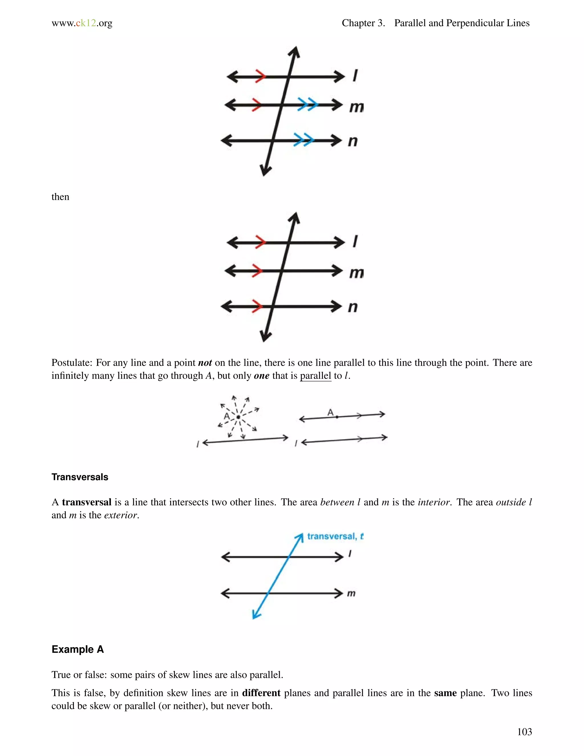 www.ck12.org Chapter 3. Parallel and Perpendicular Lines 
then 
Postulate: For any line and a point not on the line, there is one line parallel to this line through the point. There are 
infinitely many lines that go through A, but only one that is parallel to l. 
Transversals 
A transversal is a line that intersects two other lines. The area between l and m is the interior. The area outside l 
and m is the exterior. 
Example A 
True or false: some pairs of skew lines are also parallel. 
This is false, by definition skew lines are in different planes and parallel lines are in the same plane. Two lines 
could be skew or parallel (or neither), but never both. 
103 
 