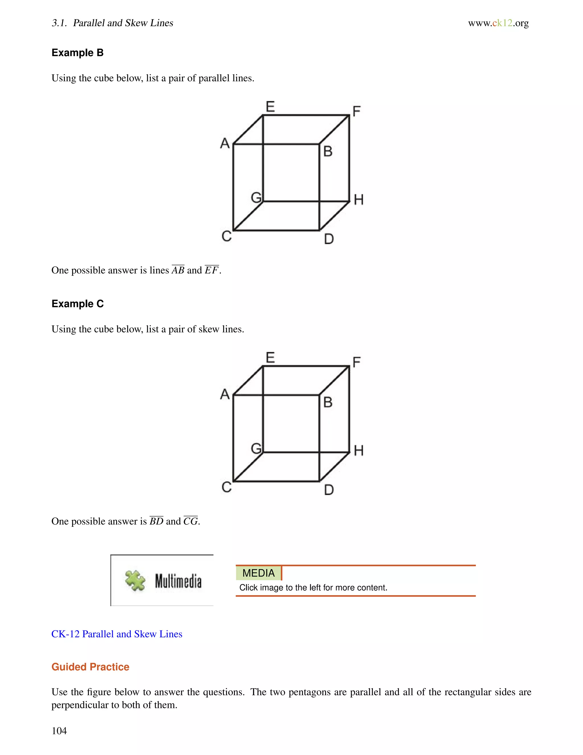 3.1. Parallel and Skew Lines www.ck12.org 
Example B 
Using the cube below, list a pair of parallel lines. 
One possible answer is lines AB and EF. 
Example C 
Using the cube below, list a pair of skew lines. 
One possible answer is BD and CG. 
MEDIA 
Click image to the left for more content. 
CK-12 Parallel and Skew Lines 
Guided Practice 
Use the figure below to answer the questions. The two pentagons are parallel and all of the rectangular sides are 
perpendicular to both of them. 
104 
 