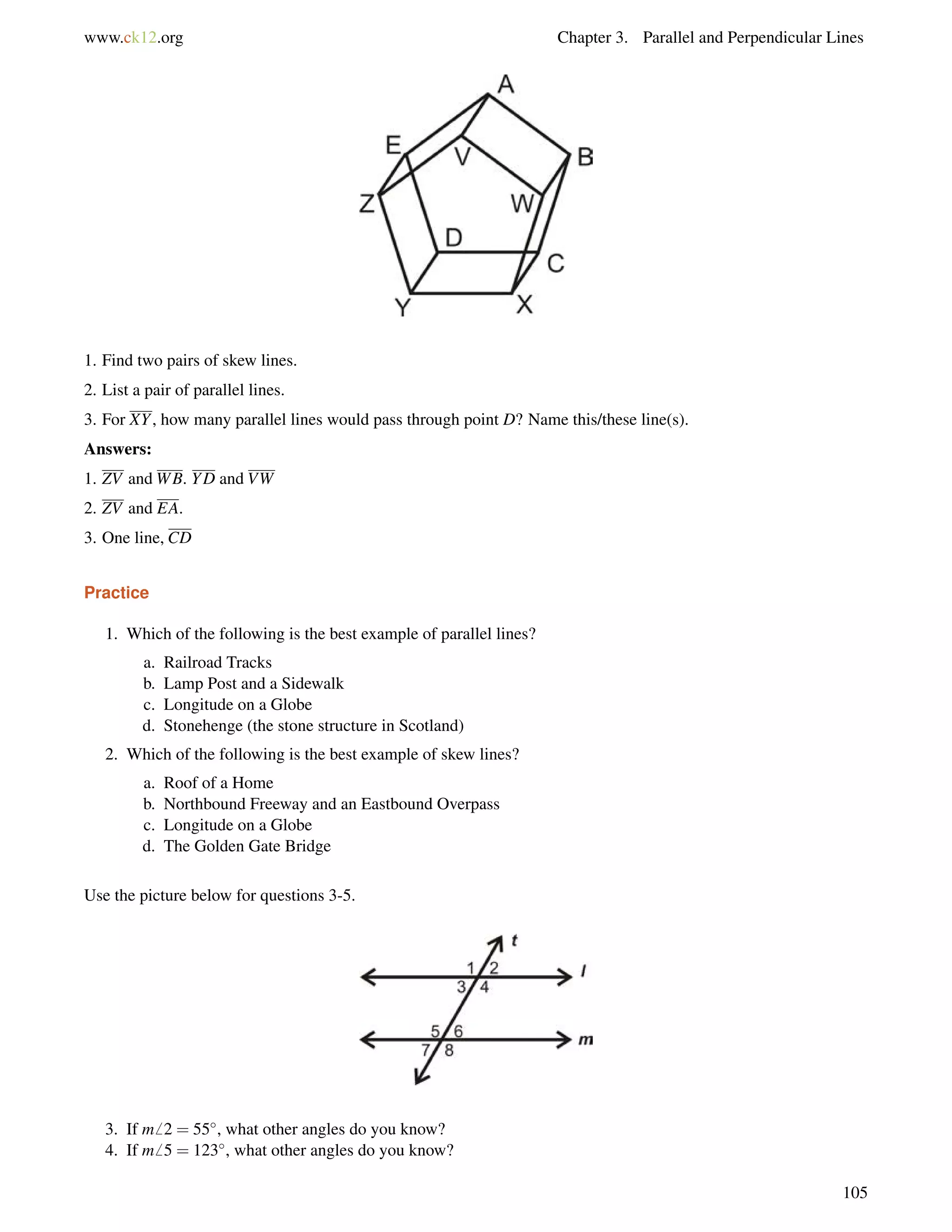 www.ck12.org Chapter 3. Parallel and Perpendicular Lines 
1. Find two pairs of skew lines. 
2. List a pair of parallel lines. 
3. For XY, how many parallel lines would pass through point D? Name this/these line(s). 
Answers: 
1. ZV andWB. YD and VW 
2. ZV and EA. 
3. One line, CD 
Practice 
1. Which of the following is the best example of parallel lines? 
a. Railroad Tracks 
b. Lamp Post and a Sidewalk 
c. Longitude on a Globe 
d. Stonehenge (the stone structure in Scotland) 
2. Which of the following is the best example of skew lines? 
a. Roof of a Home 
b. Northbound Freeway and an Eastbound Overpass 
c. Longitude on a Globe 
d. The Golden Gate Bridge 
Use the picture below for questions 3-5. 
3. If m6 2 = 55, what other angles do you know? 
4. If m6 5 = 123, what other angles do you know? 
105 
 