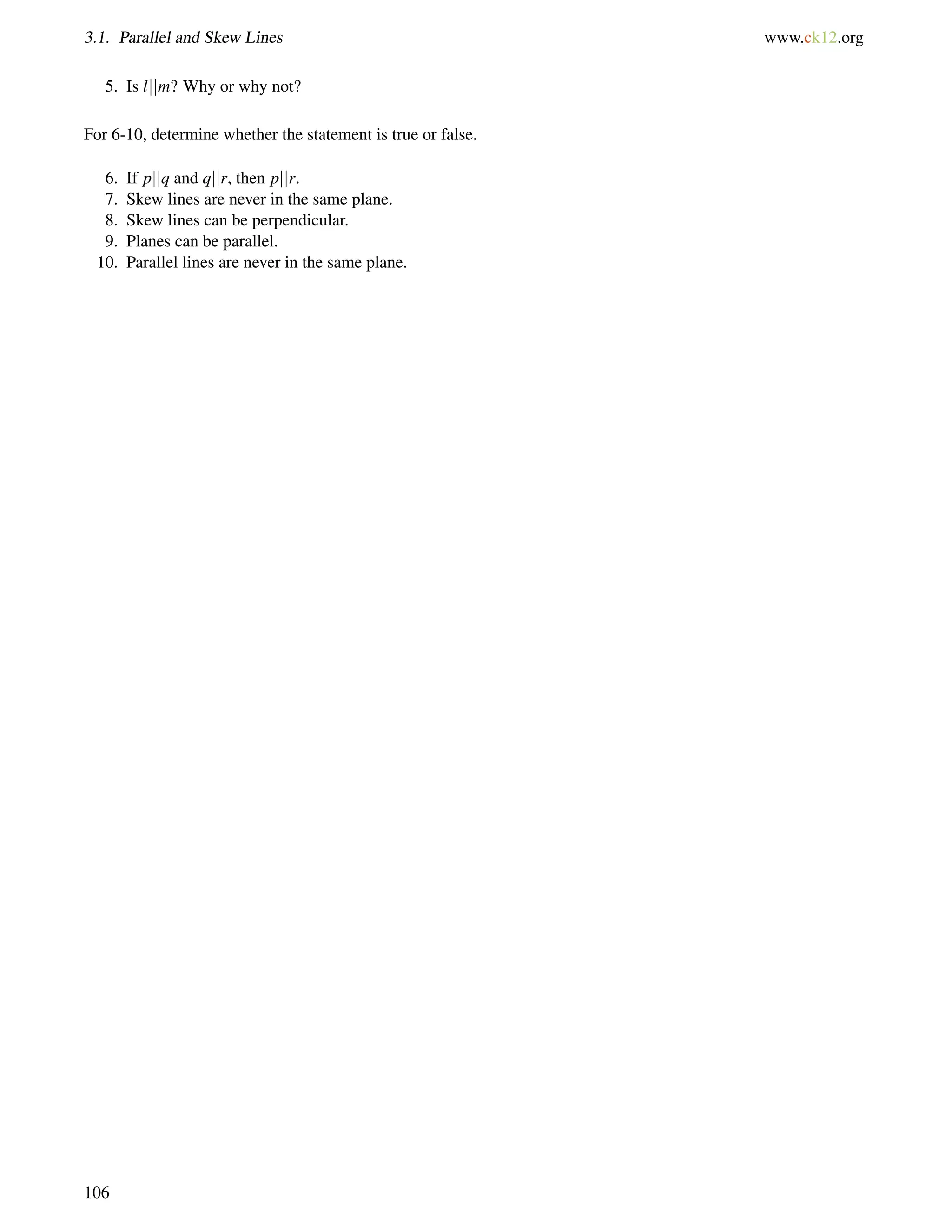 3.1. Parallel and Skew Lines www.ck12.org 
5. Is ljjm? Why or why not? 
For 6-10, determine whether the statement is true or false. 
6. If pjjq and qjjr, then pjjr. 
7. Skew lines are never in the same plane. 
8. Skew lines can be perpendicular. 
9. Planes can be parallel. 
10. Parallel lines are never in the same plane. 
106 
 