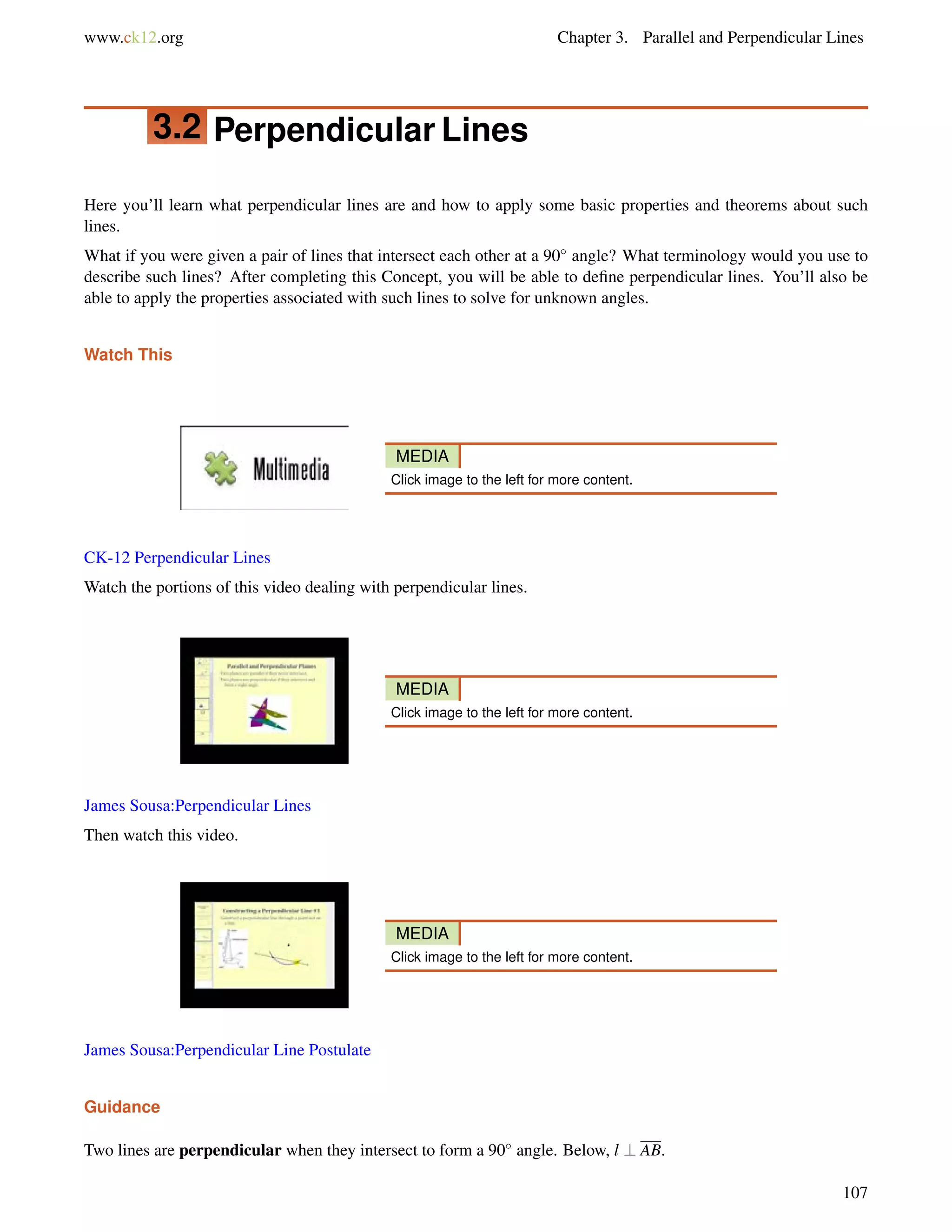www.ck12.org Chapter 3. Parallel and Perpendicular Lines 
3.2 Perpendicular Lines 
Here you’ll learn what perpendicular lines are and how to apply some basic properties and theorems about such 
lines. 
What if you were given a pair of lines that intersect each other at a 90 angle? What terminology would you use to 
describe such lines? After completing this Concept, you will be able to define perpendicular lines. You’ll also be 
able to apply the properties associated with such lines to solve for unknown angles. 
Watch This 
MEDIA 
Click image to the left for more content. 
CK-12 Perpendicular Lines 
Watch the portions of this video dealing with perpendicular lines. 
MEDIA 
Click image to the left for more content. 
James Sousa:Perpendicular Lines 
Then watch this video. 
MEDIA 
Click image to the left for more content. 
James Sousa:Perpendicular Line Postulate 
Guidance 
Two lines are perpendicular when they intersect to form a 90 angle. Below, l ? AB. 
107 
 
