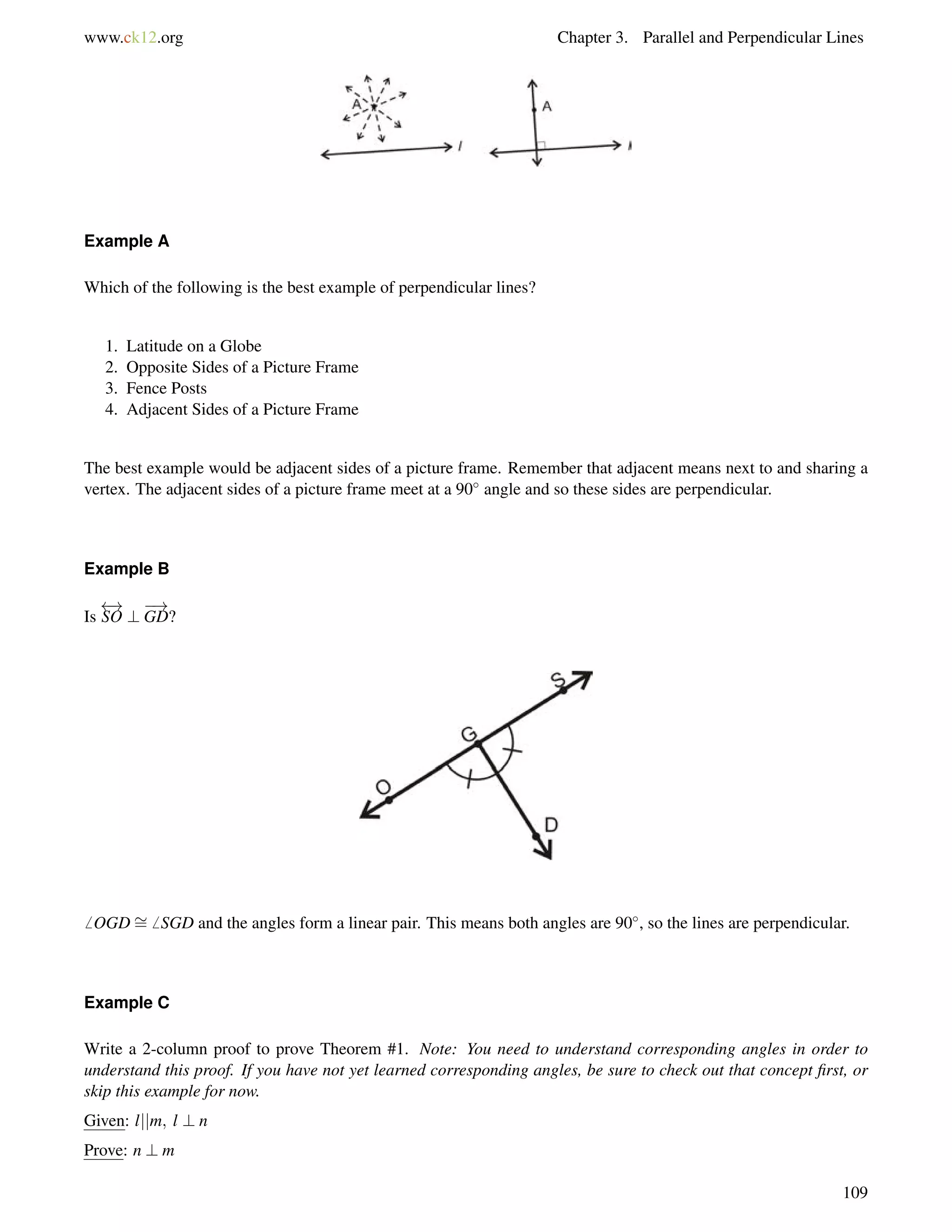 www.ck12.org Chapter 3. Parallel and Perpendicular Lines 
Example A 
Which of the following is the best example of perpendicular lines? 
1. Latitude on a Globe 
2. Opposite Sides of a Picture Frame 
3. Fence Posts 
4. Adjacent Sides of a Picture Frame 
The best example would be adjacent sides of a picture frame. Remember that adjacent means next to and sharing a 
vertex. The adjacent sides of a picture frame meet at a 90 angle and so these sides are perpendicular. 
Example B 
Is 
 ! 
SO ? 
! 
GD? 
6 OGD= 
6 SGD and the angles form a linear pair. This means both angles are 90, so the lines are perpendicular. 
Example C 
Write a 2-column proof to prove Theorem #1. Note: You need to understand corresponding angles in order to 
understand this proof. If you have not yet learned corresponding angles, be sure to check out that concept first, or 
skip this example for now. 
Given: ljjm; l ? n 
Prove: n ? m 
109 
 