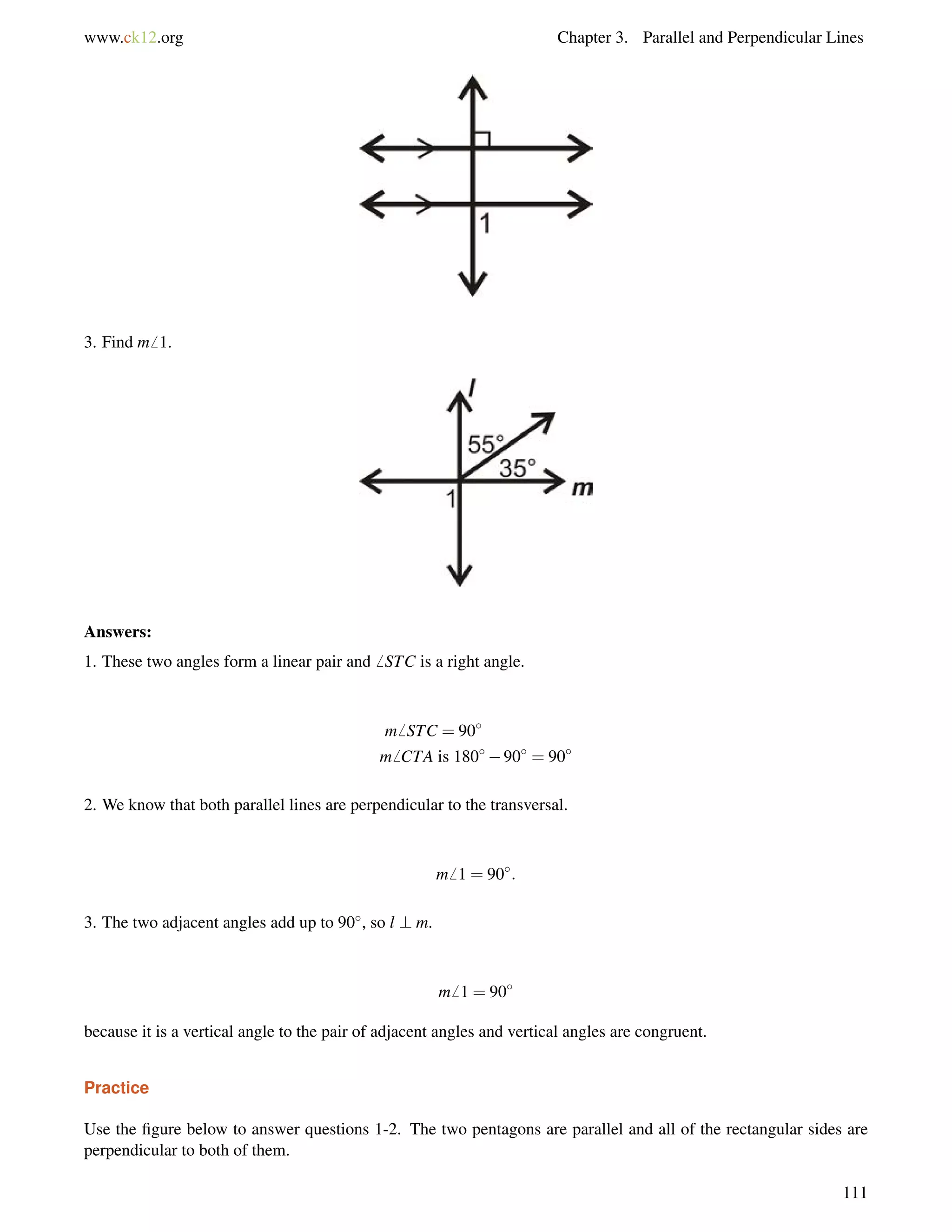 www.ck12.org Chapter 3. Parallel and Perpendicular Lines 
3. Find m6 1. 
Answers: 
1. These two angles form a linear pair and6 STC is a right angle. 
m6 STC = 90 
m6 CTA is 18090 = 90 
2. We know that both parallel lines are perpendicular to the transversal. 
m6 1 = 90: 
3. The two adjacent angles add up to 90, so l ? m. 
m6 1 = 90 
because it is a vertical angle to the pair of adjacent angles and vertical angles are congruent. 
Practice 
Use the figure below to answer questions 1-2. The two pentagons are parallel and all of the rectangular sides are 
perpendicular to both of them. 
111 
 