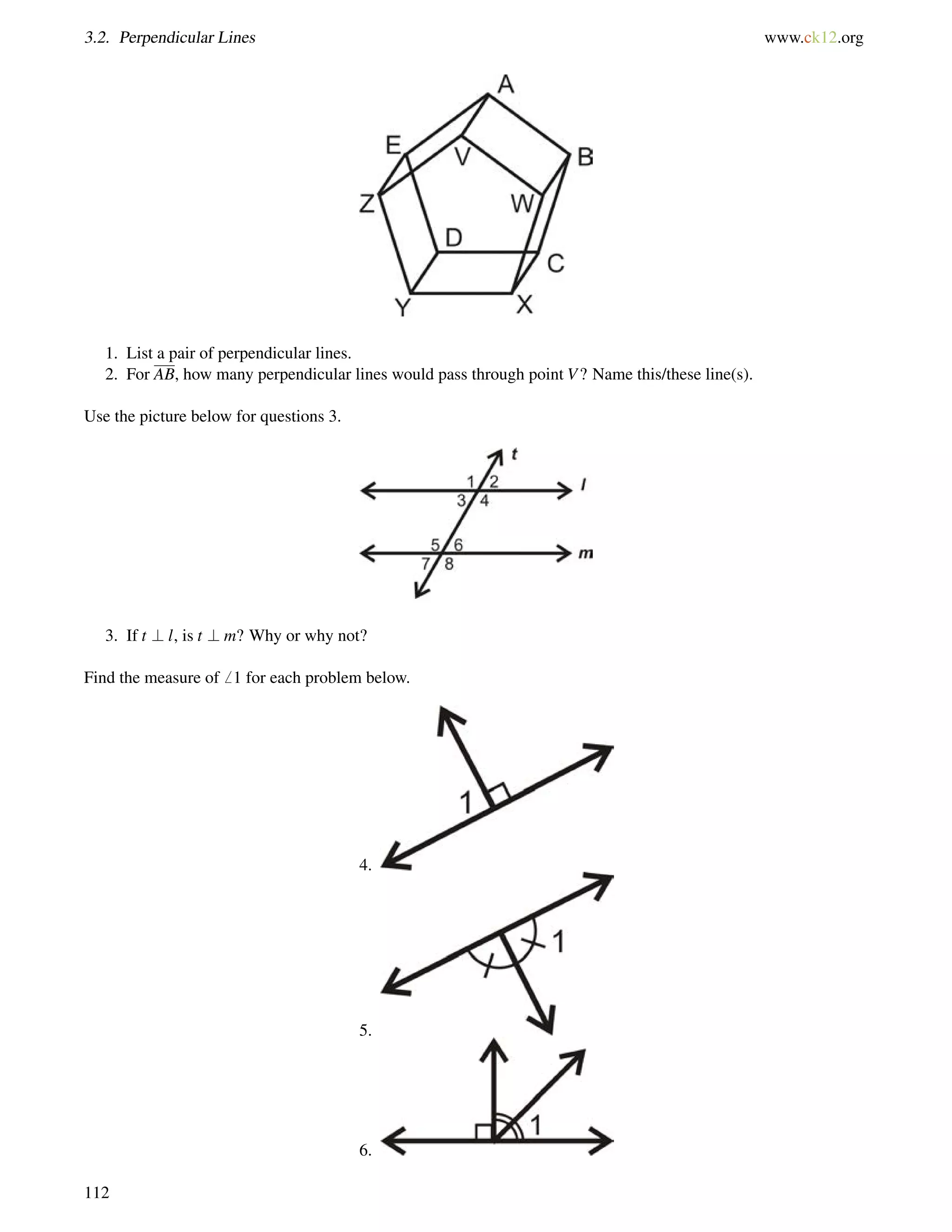 3.2. Perpendicular Lines www.ck12.org 
1. List a pair of perpendicular lines. 
2. For AB, how many perpendicular lines would pass through point V? Name this/these line(s). 
Use the picture below for questions 3. 
3. If t ? l, is t ? m? Why or why not? 
Find the measure of6 1 for each problem below. 
4. 
5. 
6. 
112 
 
