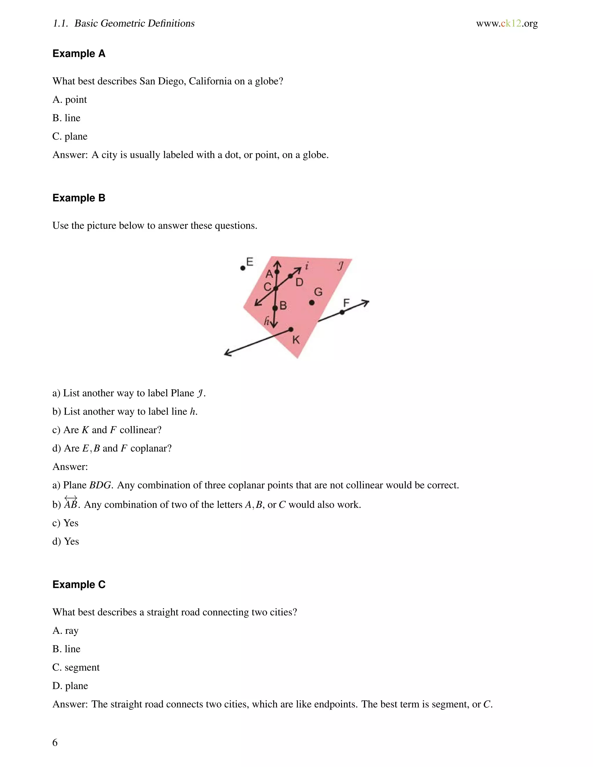 1.1. Basic Geometric Definitions www.ck12.org 
Example A 
What best describes San Diego, California on a globe? 
A. point 
B. line 
C. plane 
Answer: A city is usually labeled with a dot, or point, on a globe. 
Example B 
Use the picture below to answer these questions. 
a) List another way to label Plane J . 
b) List another way to label line h. 
c) Are K and F collinear? 
d) Are E;B and F coplanar? 
Answer: 
a) Plane BDG. Any combination of three coplanar points that are not collinear would be correct. 
b) 
 ! 
AB. Any combination of two of the letters A;B, or C would also work. 
c) Yes 
d) Yes 
Example C 
What best describes a straight road connecting two cities? 
A. ray 
B. line 
C. segment 
D. plane 
Answer: The straight road connects two cities, which are like endpoints. The best term is segment, or C. 
6 
 