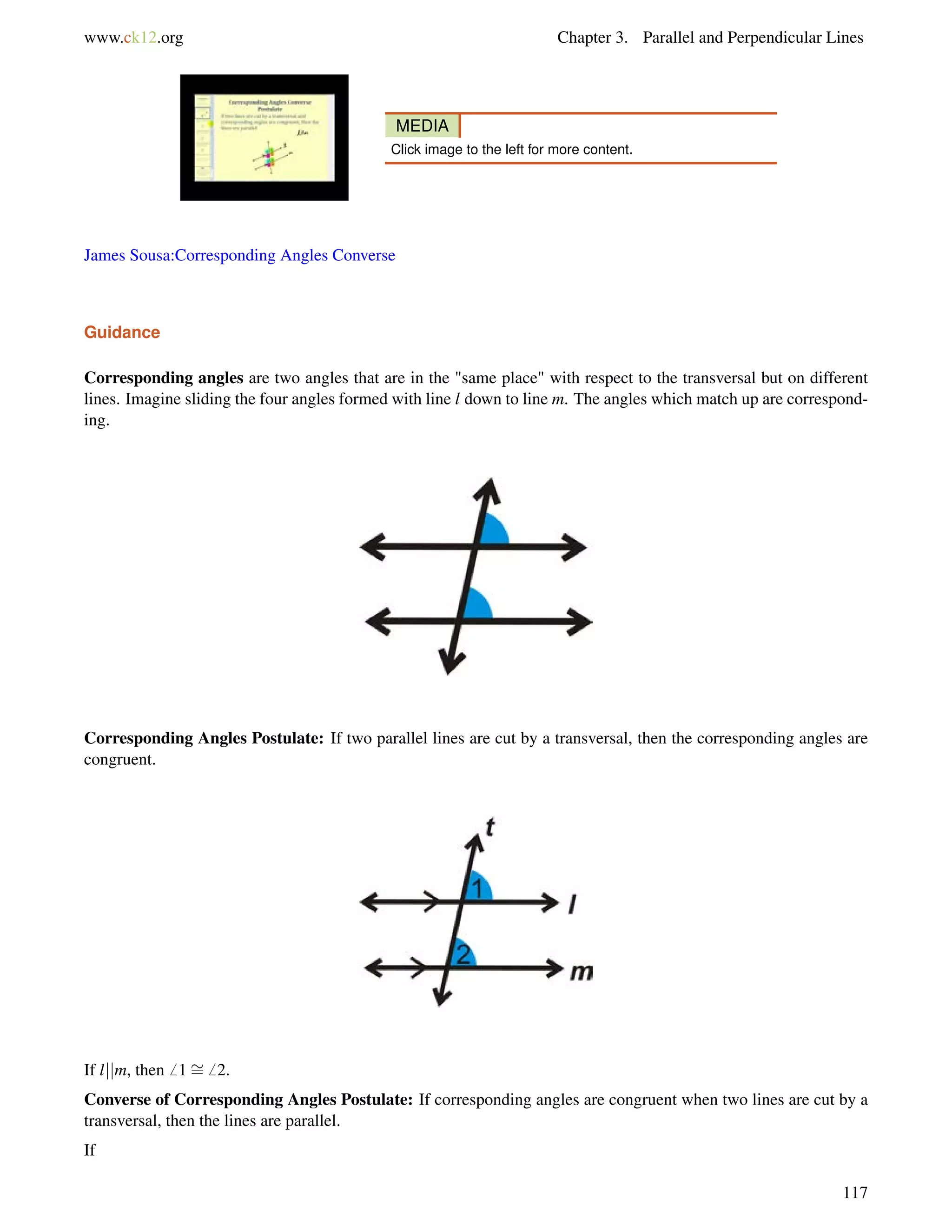 www.ck12.org Chapter 3. Parallel and Perpendicular Lines 
MEDIA 
Click image to the left for more content. 
James Sousa:Corresponding Angles Converse 
Guidance 
Corresponding angles are two angles that are in the same place with respect to the transversal but on different 
lines. Imagine sliding the four angles formed with line l down to line m. The angles which match up are correspond-ing. 
Corresponding Angles Postulate: If two parallel lines are cut by a transversal, then the corresponding angles are 
congruent. 
If ljjm, then6 1= 
6 2. 
Converse of Corresponding Angles Postulate: If corresponding angles are congruent when two lines are cut by a 
transversal, then the lines are parallel. 
If 
117 
 
