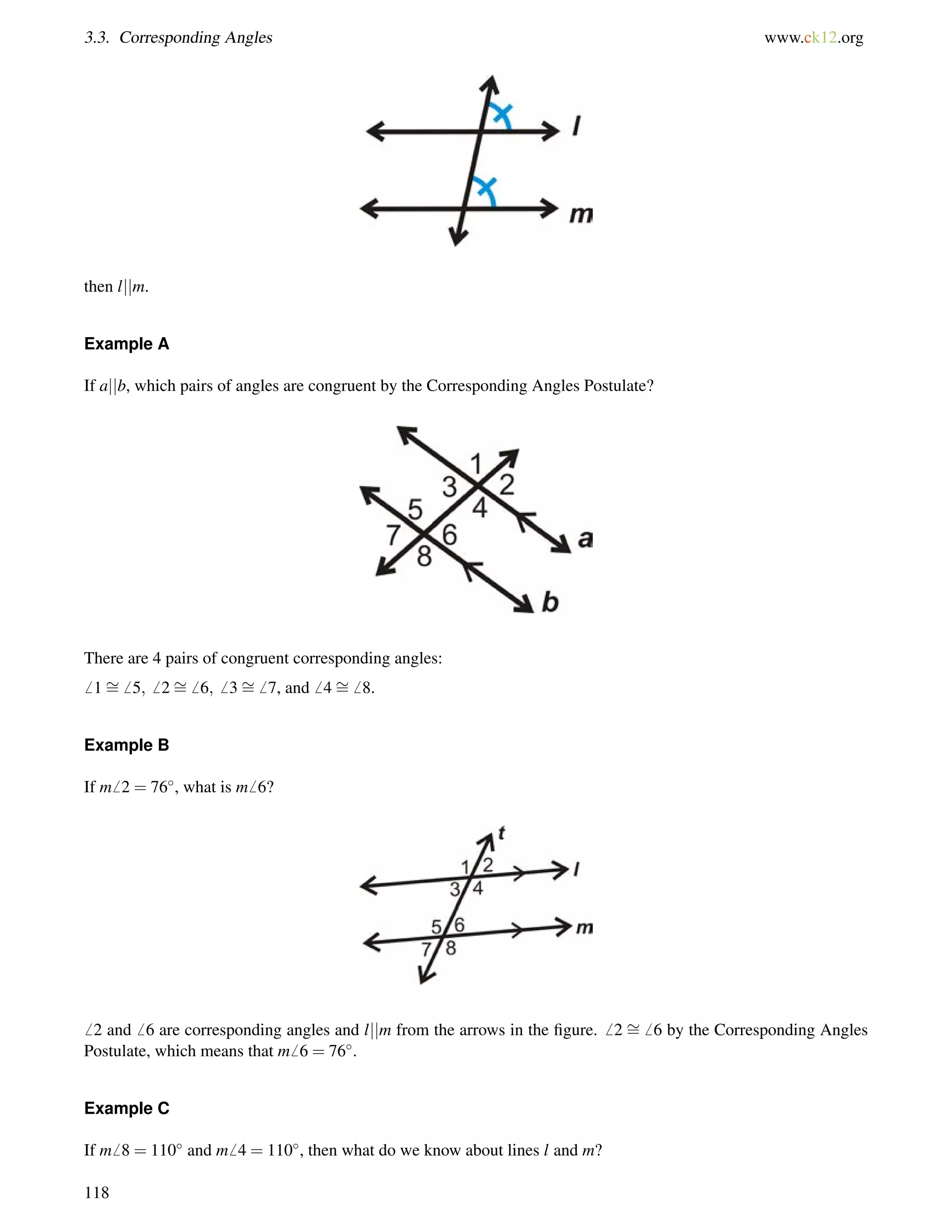 3.3. Corresponding Angles www.ck12.org 
then ljjm. 
Example A 
If ajjb, which pairs of angles are congruent by the Corresponding Angles Postulate? 
There are 4 pairs of congruent corresponding angles: 
6 1= 
6 5;6 2= 
6 6;6 3= 
6 7, and6 4= 
6 8. 
Example B 
If m6 2 = 76, what is m6 6? 
6 2 and6 6 are corresponding angles and ljjm from the arrows in the figure.6 2 = 
6 6 by the Corresponding Angles 
Postulate, which means that m6 6 = 76. 
Example C 
If m6 8 = 110 and m6 4 = 110, then what do we know about lines l and m? 
118 
 