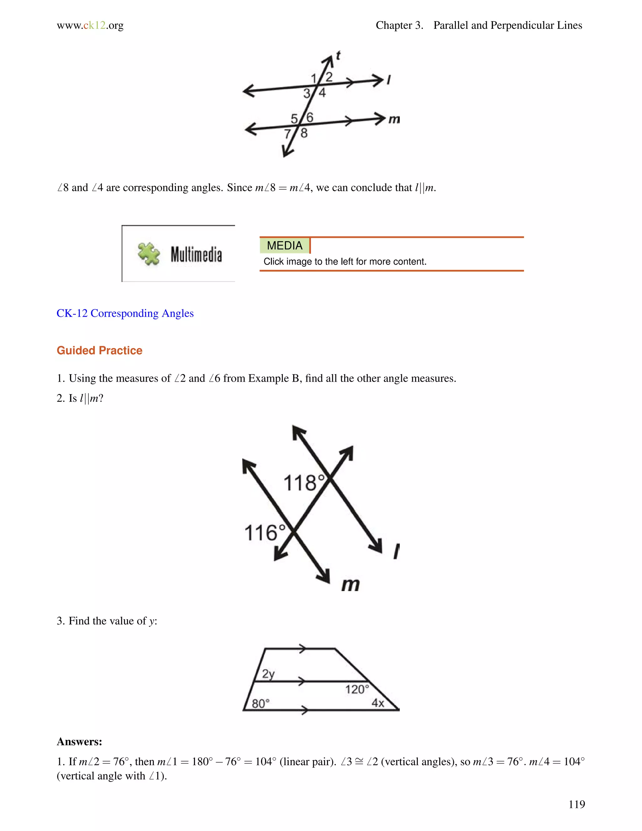 www.ck12.org Chapter 3. Parallel and Perpendicular Lines 
6 8 and6 4 are corresponding angles. Since m6 8 = m6 4, we can conclude that ljjm. 
MEDIA 
Click image to the left for more content. 
CK-12 Corresponding Angles 
Guided Practice 
1. Using the measures of6 2 and6 6 from Example B, find all the other angle measures. 
2. Is ljjm? 
3. Find the value of y: 
Answers: 
1. If m6 2 = 76, then m6 1 = 18076 = 104 (linear pair).6 3= 
6 2 (vertical angles), so m6 3 = 76: m6 4 = 104 
(vertical angle with6 1). 
119 
 