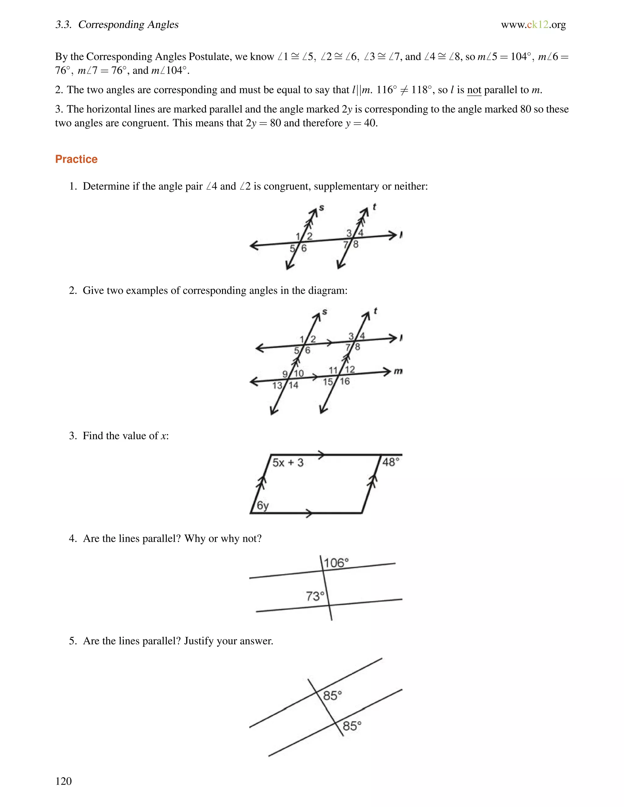 3.3. Corresponding Angles www.ck12.org 
By the Corresponding Angles Postulate, we know6 1= 
6 5;6 2= 
6 6;6 3= 
6 7, and6 4= 
6 8, so m6 5=104; m6 6= 
76; m6 7 = 76, and m6 104. 
2. The two angles are corresponding and must be equal to say that ljjm. 1166= 118, so l is not parallel to m. 
3. The horizontal lines are marked parallel and the angle marked 2y is corresponding to the angle marked 80 so these 
two angles are congruent. This means that 2y = 80 and therefore y = 40. 
Practice 
1. Determine if the angle pair6 4 and6 2 is congruent, supplementary or neither: 
2. Give two examples of corresponding angles in the diagram: 
3. Find the value of x: 
4. Are the lines parallel? Why or why not? 
5. Are the lines parallel? Justify your answer. 
120 
 
