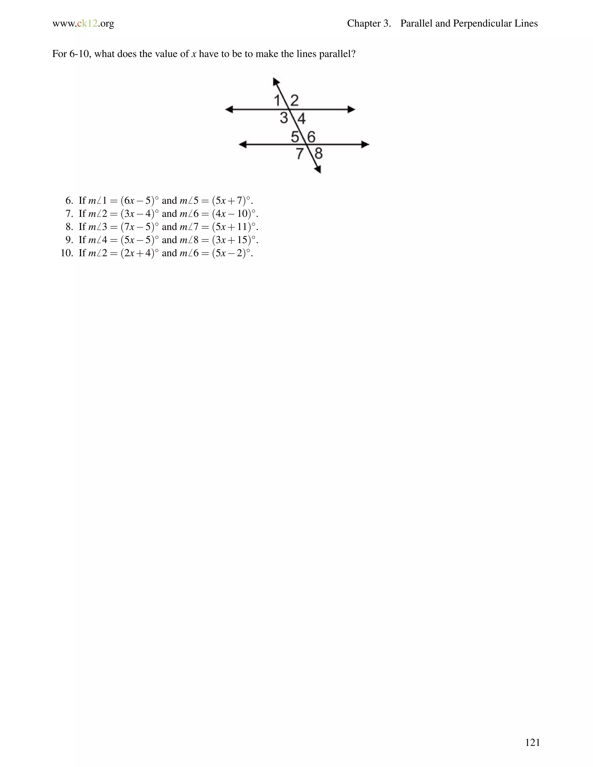 www.ck12.org Chapter 3. Parallel and Perpendicular Lines 
For 6-10, what does the value of x have to be to make the lines parallel? 
6. If m6 1 = (6x5) and m6 5 = (5x+7). 
7. If m6 2 = (3x4) and m6 6 = (4x10). 
8. If m6 3 = (7x5) and m6 7 = (5x+11). 
9. If m6 4 = (5x5) and m6 8 = (3x+15). 
10. If m6 2 = (2x+4) and m6 6 = (5x2). 
121 
 