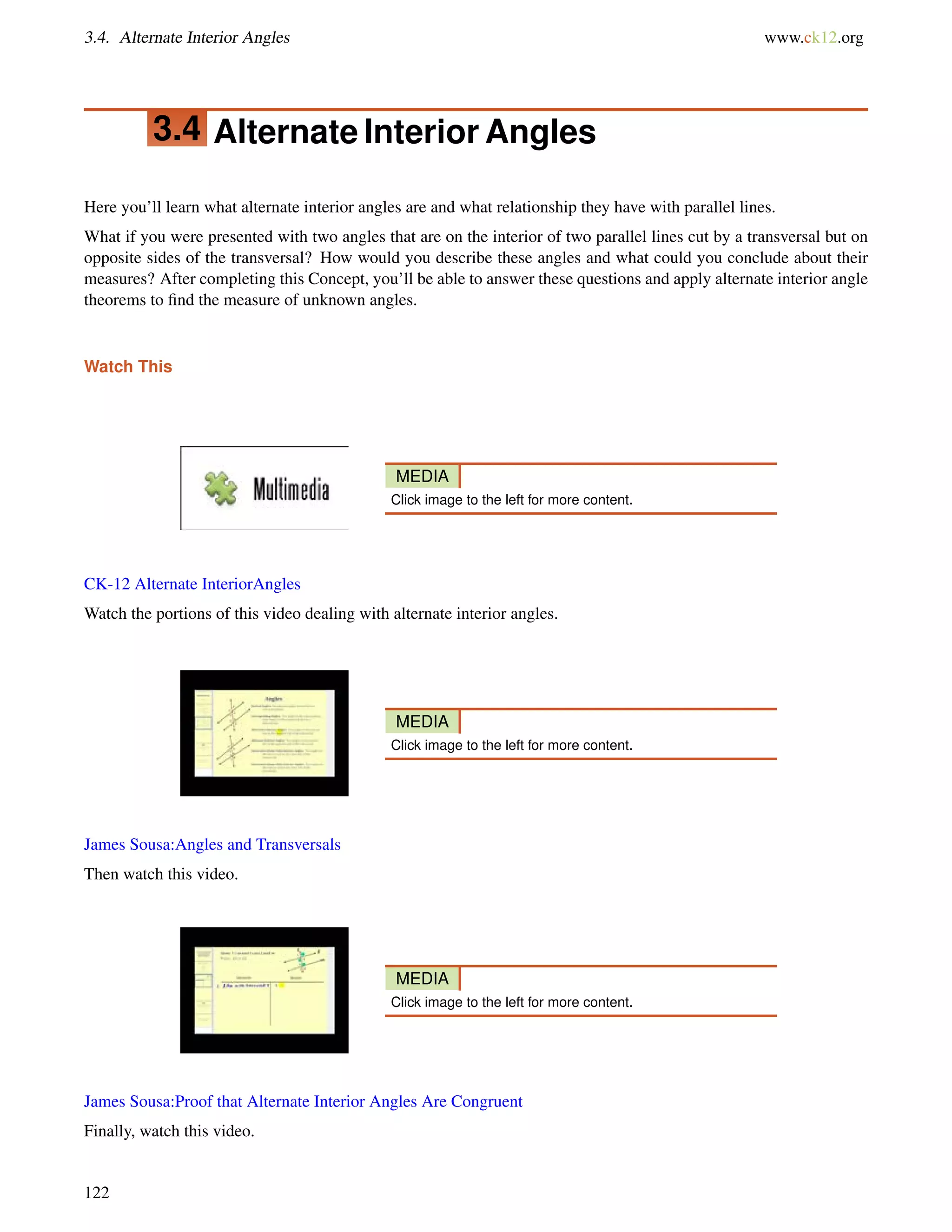 3.4. Alternate Interior Angles www.ck12.org 
3.4 Alternate Interior Angles 
Here you’ll learn what alternate interior angles are and what relationship they have with parallel lines. 
What if you were presented with two angles that are on the interior of two parallel lines cut by a transversal but on 
opposite sides of the transversal? How would you describe these angles and what could you conclude about their 
measures? After completing this Concept, you’ll be able to answer these questions and apply alternate interior angle 
theorems to find the measure of unknown angles. 
Watch This 
MEDIA 
Click image to the left for more content. 
CK-12 Alternate InteriorAngles 
Watch the portions of this video dealing with alternate interior angles. 
MEDIA 
Click image to the left for more content. 
James Sousa:Angles and Transversals 
Then watch this video. 
MEDIA 
Click image to the left for more content. 
James Sousa:Proof that Alternate Interior Angles Are Congruent 
Finally, watch this video. 
122 
 