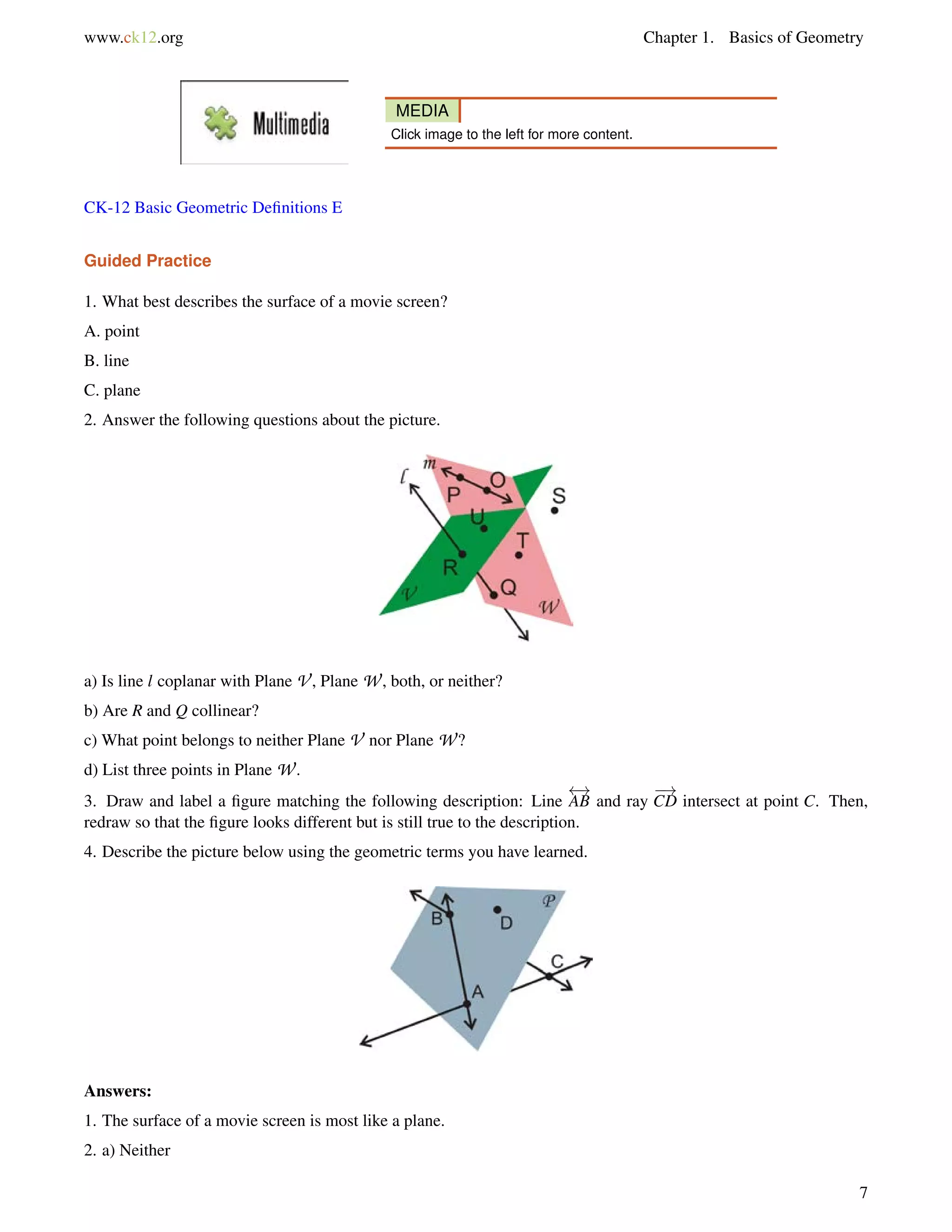 www.ck12.org Chapter 1. Basics of Geometry 
MEDIA 
Click image to the left for more content. 
CK-12 Basic Geometric Definitions E 
Guided Practice 
1. What best describes the surface of a movie screen? 
A. point 
B. line 
C. plane 
2. Answer the following questions about the picture. 
a) Is line l coplanar with Plane V , Plane W, both, or neither? 
b) Are R and Q collinear? 
c) What point belongs to neither Plane V nor Plane W? 
d) List three points in Plane W. 
3. Draw and label a figure matching the following description: Line 
 ! 
AB and ray 
! 
CD intersect at point C. Then, 
redraw so that the figure looks different but is still true to the description. 
4. Describe the picture below using the geometric terms you have learned. 
Answers: 
1. The surface of a movie screen is most like a plane. 
2. a) Neither 
7 
 