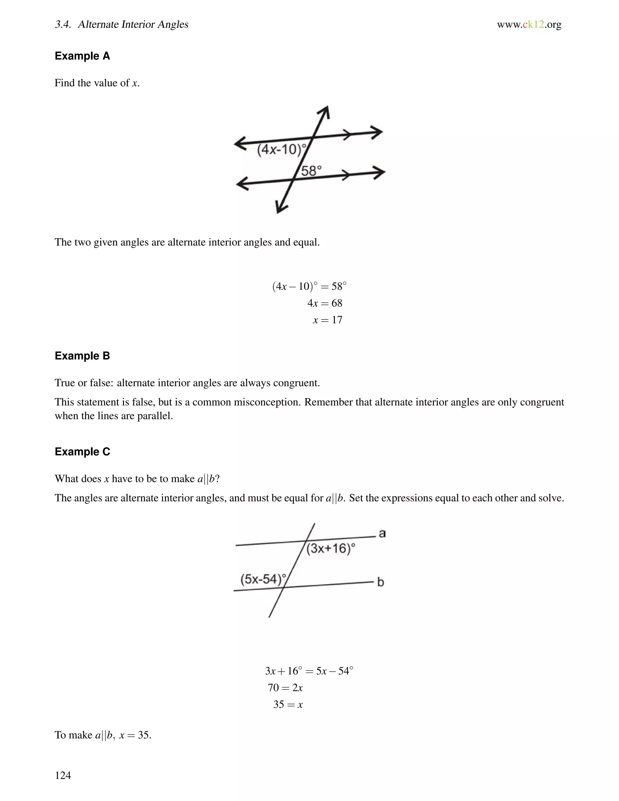 3.4. Alternate Interior Angles www.ck12.org 
Example A 
Find the value of x. 
The two given angles are alternate interior angles and equal. 
(4x10) = 58 
4x = 68 
x = 17 
Example B 
True or false: alternate interior angles are always congruent. 
This statement is false, but is a common misconception. Remember that alternate interior angles are only congruent 
when the lines are parallel. 
Example C 
What does x have to be to make ajjb? 
The angles are alternate interior angles, and must be equal for ajjb. Set the expressions equal to each other and solve. 
3x+16 = 5x54 
70 = 2x 
35 = x 
To make ajjb; x = 35. 
124 
 