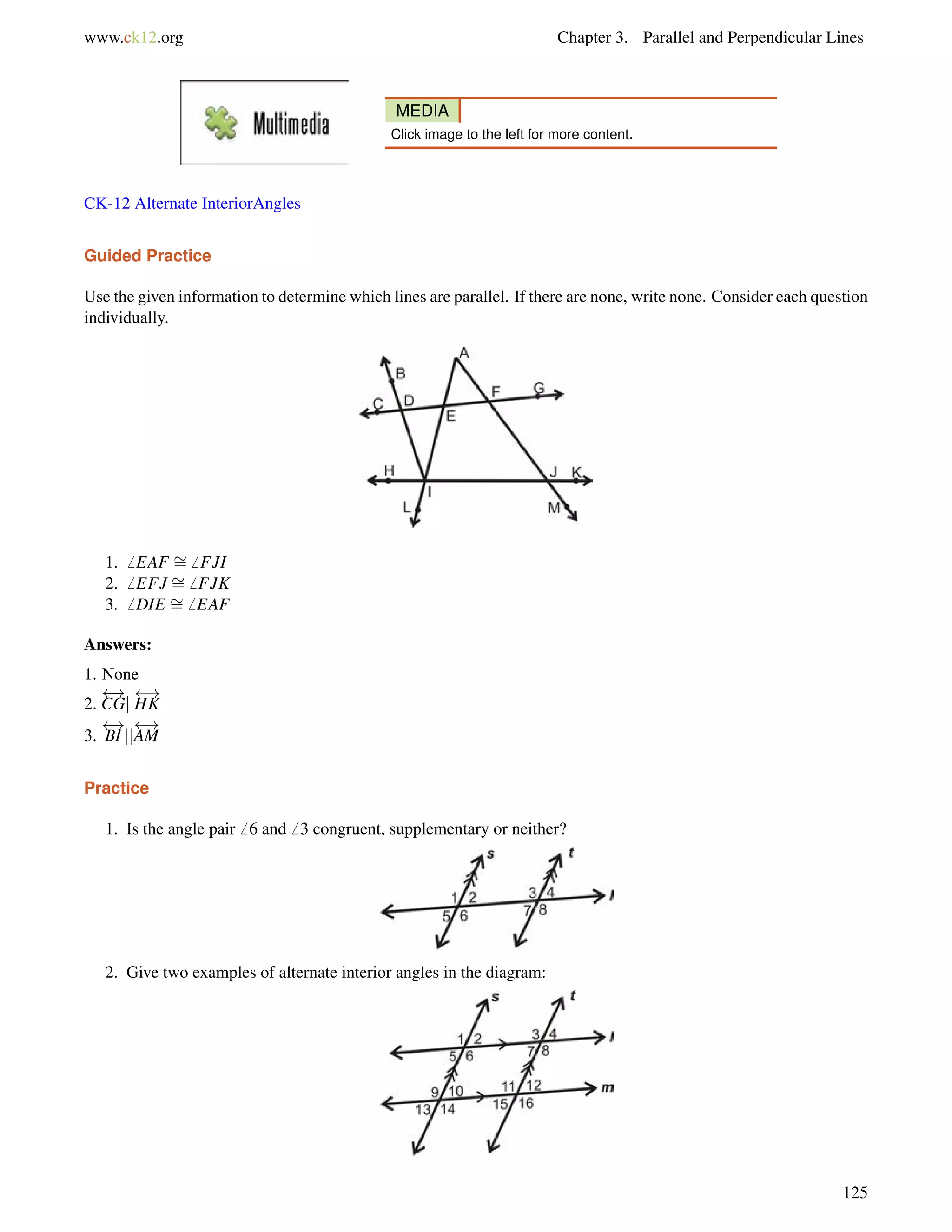 www.ck12.org Chapter 3. Parallel and Perpendicular Lines 
MEDIA 
Click image to the left for more content. 
CK-12 Alternate InteriorAngles 
Guided Practice 
Use the given information to determine which lines are parallel. If there are none, write none. Consider each question 
individually. 
1.6 EAF = 
6 FJI 
2.6 EFJ = 
6 FJK 
3.6 DIE = 
6 EAF 
Answers: 
1. None 
 ! 
2. 
CGjj 
 ! 
HK 
3. 
 ! 
AM 
 ! 
BI jj 
Practice 
1. Is the angle pair6 6 and6 3 congruent, supplementary or neither? 
2. Give two examples of alternate interior angles in the diagram: 
125 
 