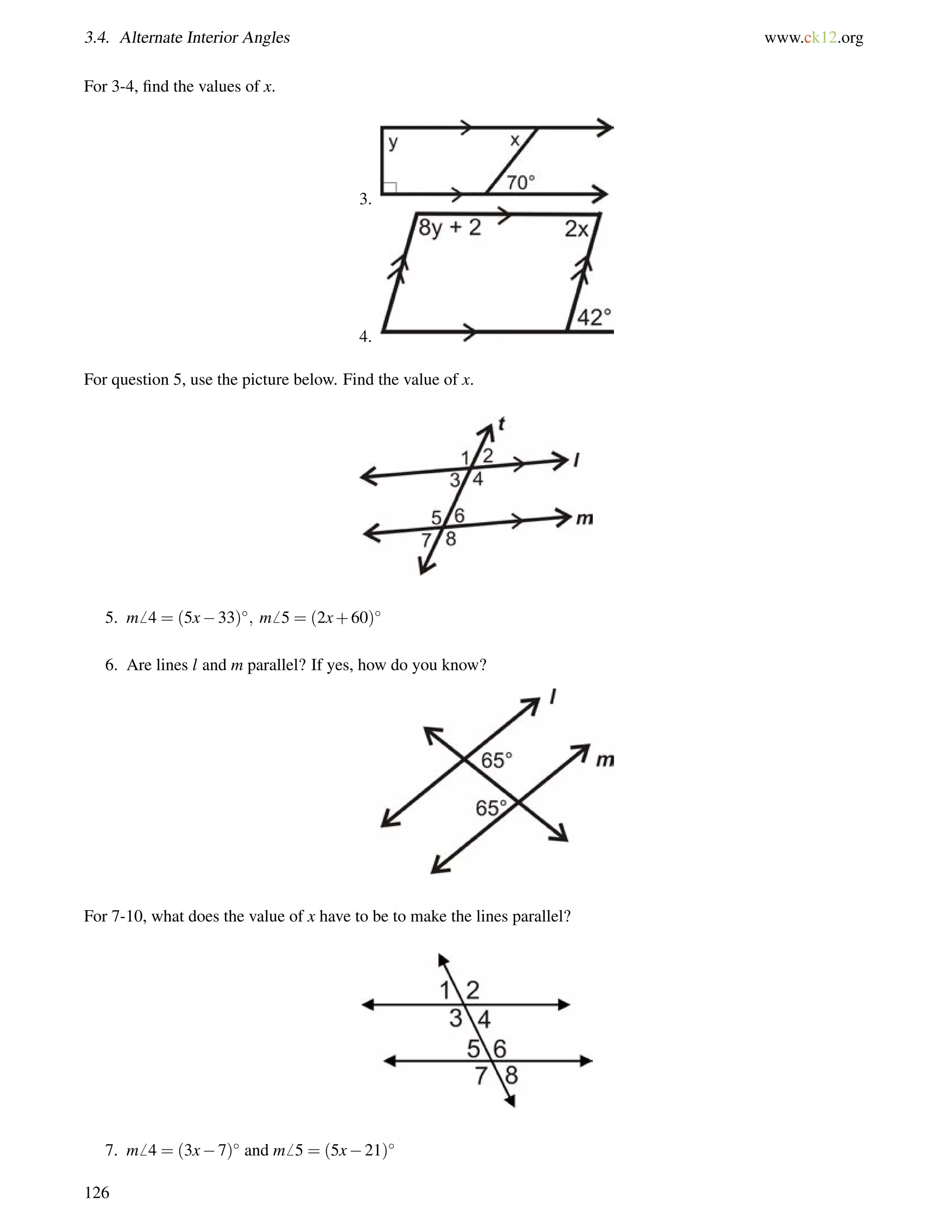3.4. Alternate Interior Angles www.ck12.org 
For 3-4, find the values of x. 
3. 
4. 
For question 5, use the picture below. Find the value of x. 
5. m6 4 = (5x33); m6 5 = (2x+60) 
6. Are lines l and m parallel? If yes, how do you know? 
For 7-10, what does the value of x have to be to make the lines parallel? 
7. m6 4 = (3x7) and m6 5 = (5x21) 
126 
 