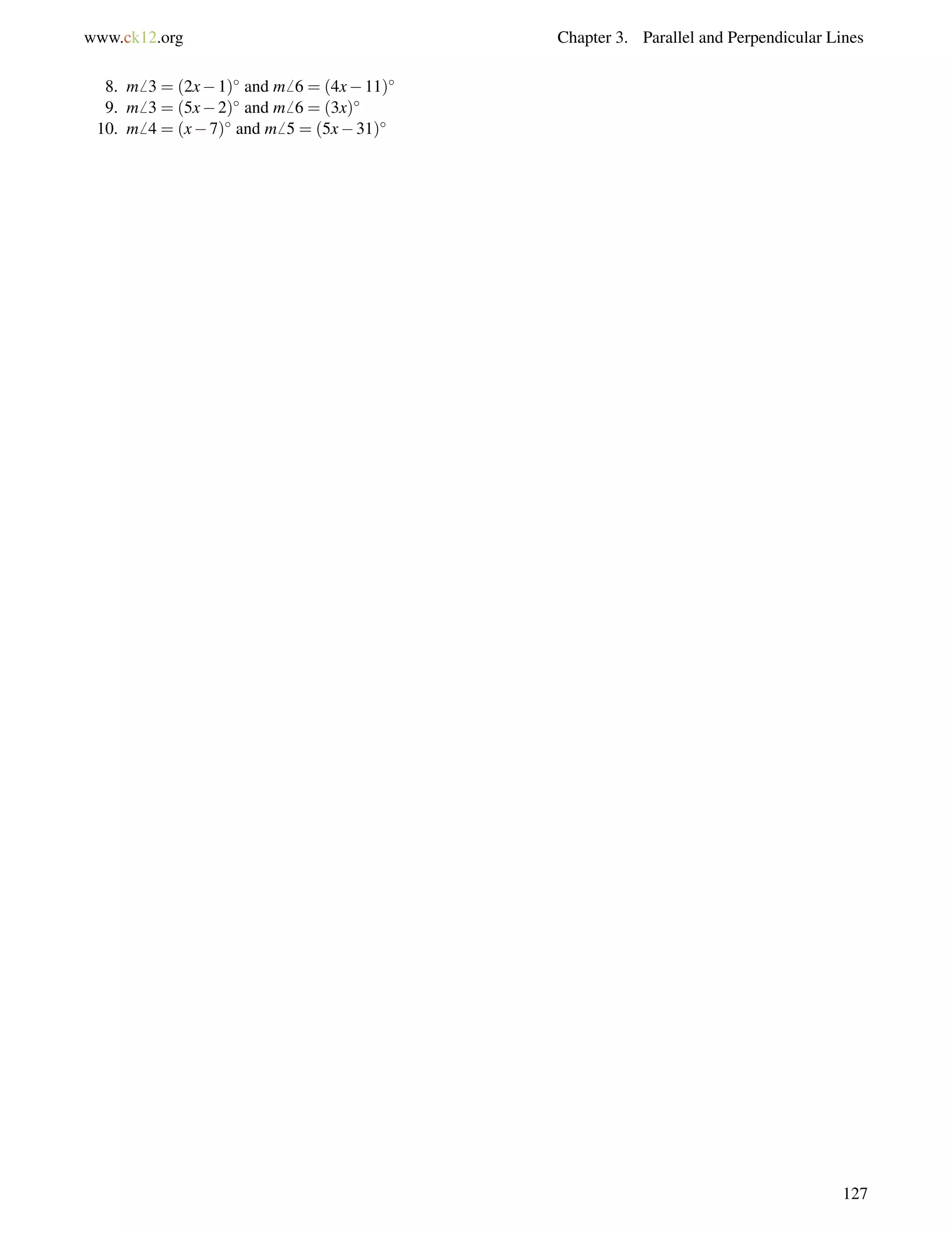 www.ck12.org Chapter 3. Parallel and Perpendicular Lines 
8. m6 3 = (2x1) and m6 6 = (4x11) 
9. m6 3 = (5x2) and m6 6 = (3x) 
10. m6 4 = (x7) and m6 5 = (5x31) 
127 
 