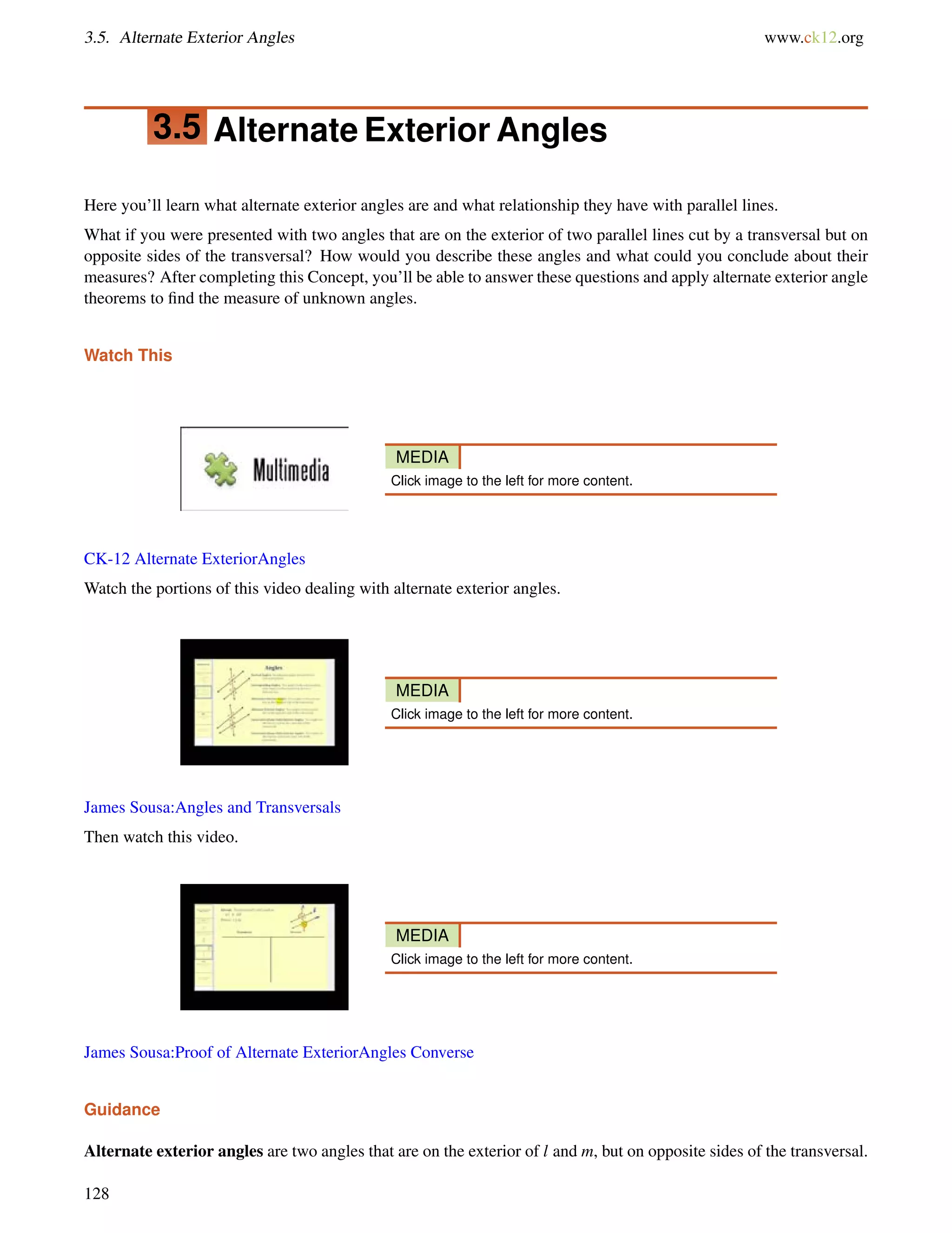 3.5. Alternate Exterior Angles www.ck12.org 
3.5 Alternate Exterior Angles 
Here you’ll learn what alternate exterior angles are and what relationship they have with parallel lines. 
What if you were presented with two angles that are on the exterior of two parallel lines cut by a transversal but on 
opposite sides of the transversal? How would you describe these angles and what could you conclude about their 
measures? After completing this Concept, you’ll be able to answer these questions and apply alternate exterior angle 
theorems to find the measure of unknown angles. 
Watch This 
MEDIA 
Click image to the left for more content. 
CK-12 Alternate ExteriorAngles 
Watch the portions of this video dealing with alternate exterior angles. 
MEDIA 
Click image to the left for more content. 
James Sousa:Angles and Transversals 
Then watch this video. 
MEDIA 
Click image to the left for more content. 
James Sousa:Proof of Alternate ExteriorAngles Converse 
Guidance 
Alternate exterior angles are two angles that are on the exterior of l and m, but on opposite sides of the transversal. 
128 
 