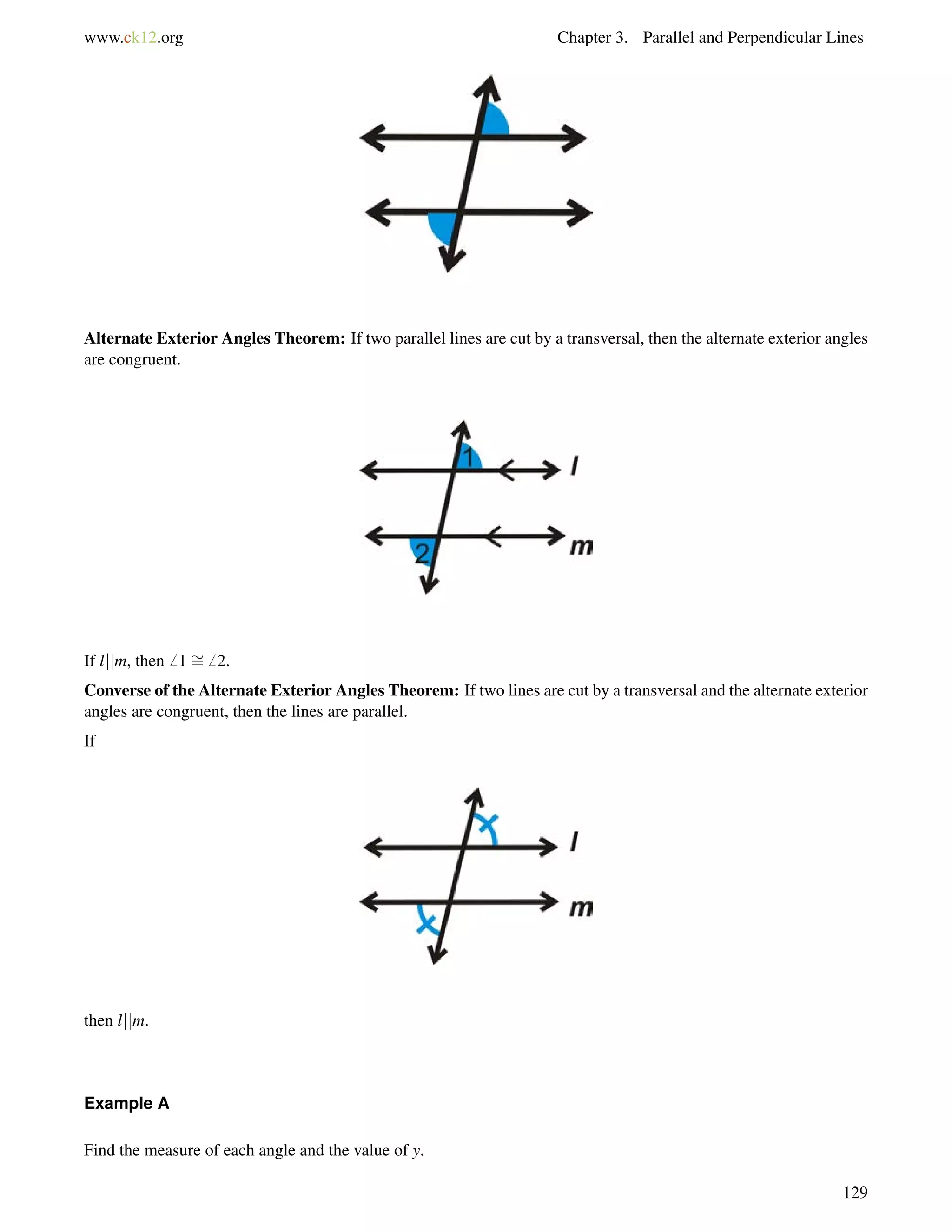 www.ck12.org Chapter 3. Parallel and Perpendicular Lines 
Alternate Exterior Angles Theorem: If two parallel lines are cut by a transversal, then the alternate exterior angles 
are congruent. 
If ljjm, then6 1= 
6 2. 
Converse of the Alternate Exterior Angles Theorem: If two lines are cut by a transversal and the alternate exterior 
angles are congruent, then the lines are parallel. 
If 
then ljjm. 
Example A 
Find the measure of each angle and the value of y. 
129 
 