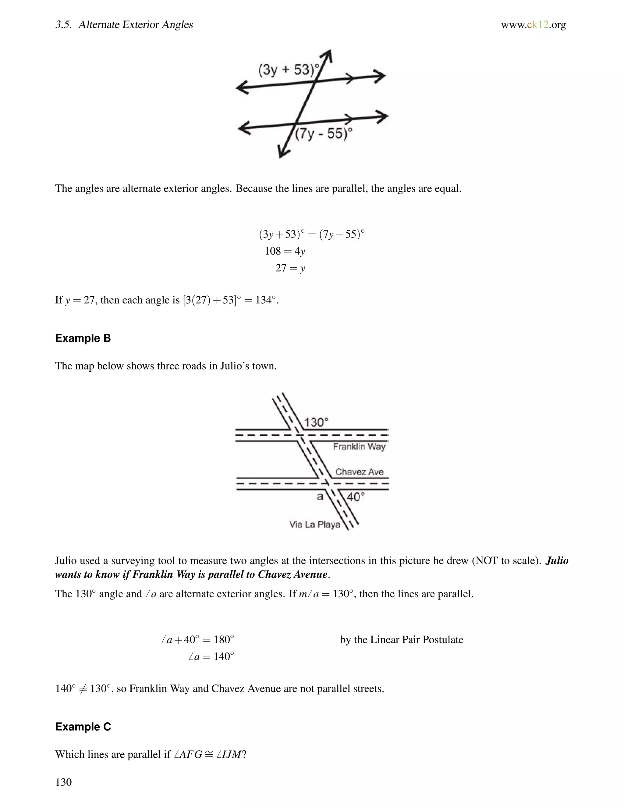 3.5. Alternate Exterior Angles www.ck12.org 
The angles are alternate exterior angles. Because the lines are parallel, the angles are equal. 
(3y+53) = (7y55) 
108 = 4y 
27 = y 
If y = 27, then each angle is [3(27)+53] = 134. 
Example B 
The map below shows three roads in Julio’s town. 
Julio used a surveying tool to measure two angles at the intersections in this picture he drew (NOT to scale). Julio 
wants to know if Franklin Way is parallel to Chavez Avenue. 
The 130 angle and6 a are alternate exterior angles. If m6 a = 130, then the lines are parallel. 
6 a+40 = 180 by the Linear Pair Postulate 
6 a = 140 
1406= 130, so Franklin Way and Chavez Avenue are not parallel streets. 
Example C 
Which lines are parallel if6 AFG= 
6 IJM? 
130 
 