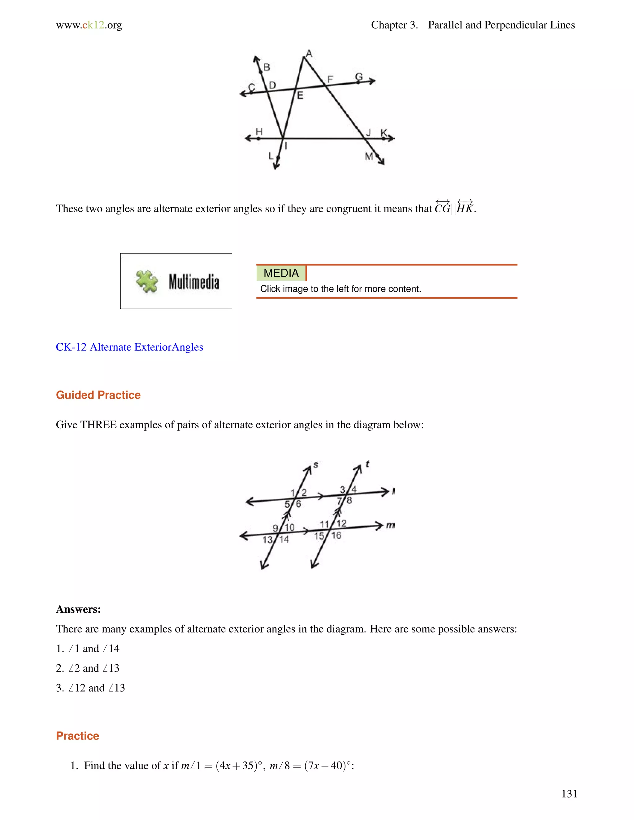 www.ck12.org Chapter 3. Parallel and Perpendicular Lines 
These two angles are alternate exterior angles so if they are congruent it means that 
 ! 
CGjj 
 ! 
HK. 
MEDIA 
Click image to the left for more content. 
CK-12 Alternate ExteriorAngles 
Guided Practice 
Give THREE examples of pairs of alternate exterior angles in the diagram below: 
Answers: 
There are many examples of alternate exterior angles in the diagram. Here are some possible answers: 
1.6 1 and6 14 
2.6 2 and6 13 
3.6 12 and6 13 
Practice 
1. Find the value of x if m6 1 = (4x+35); m6 8 = (7x40): 
131 
 