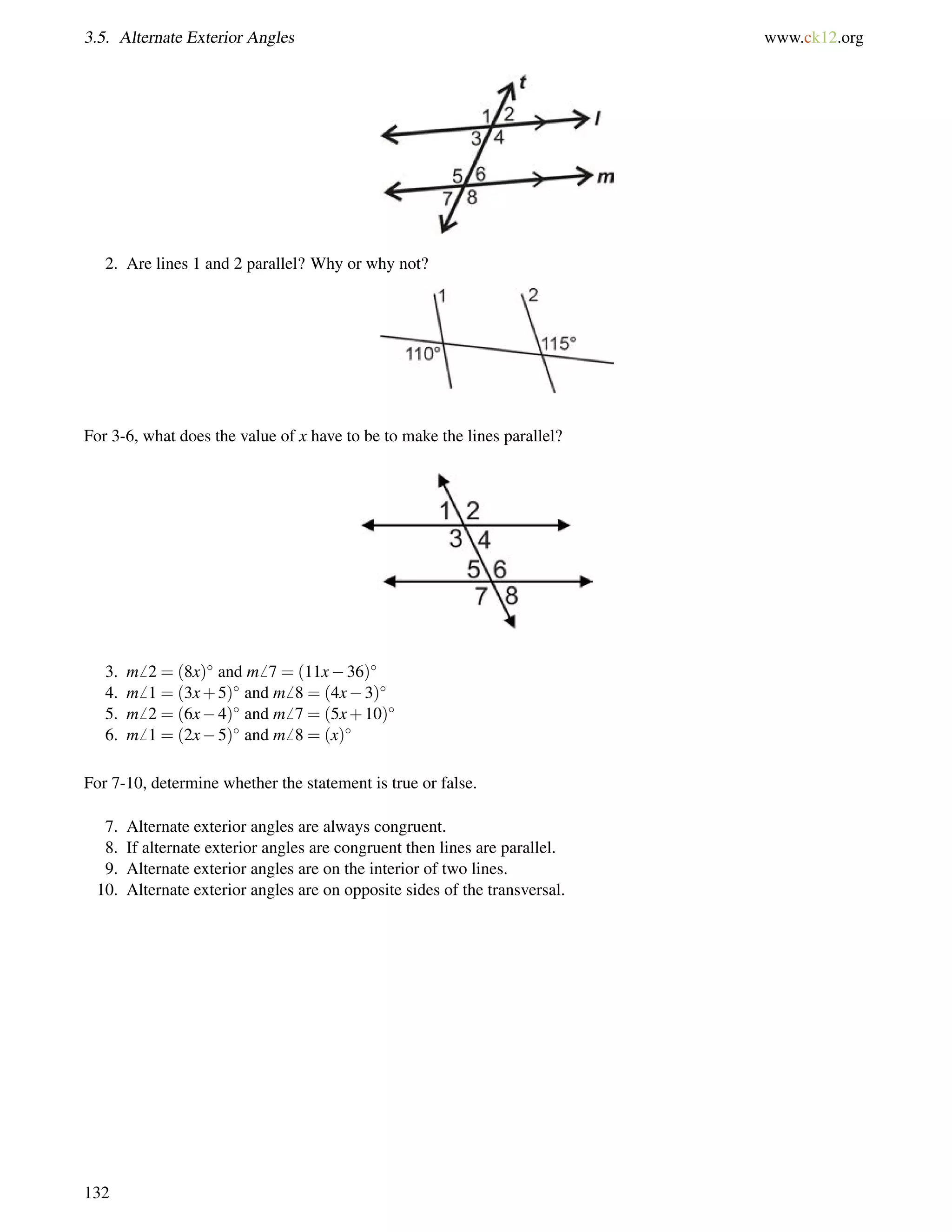 3.5. Alternate Exterior Angles www.ck12.org 
2. Are lines 1 and 2 parallel? Why or why not? 
For 3-6, what does the value of x have to be to make the lines parallel? 
3. m6 2 = (8x) and m6 7 = (11x36) 
4. m6 1 = (3x+5) and m6 8 = (4x3) 
5. m6 2 = (6x4) and m6 7 = (5x+10) 
6. m6 1 = (2x5) and m6 8 = (x) 
For 7-10, determine whether the statement is true or false. 
7. Alternate exterior angles are always congruent. 
8. If alternate exterior angles are congruent then lines are parallel. 
9. Alternate exterior angles are on the interior of two lines. 
10. Alternate exterior angles are on opposite sides of the transversal. 
132 
 