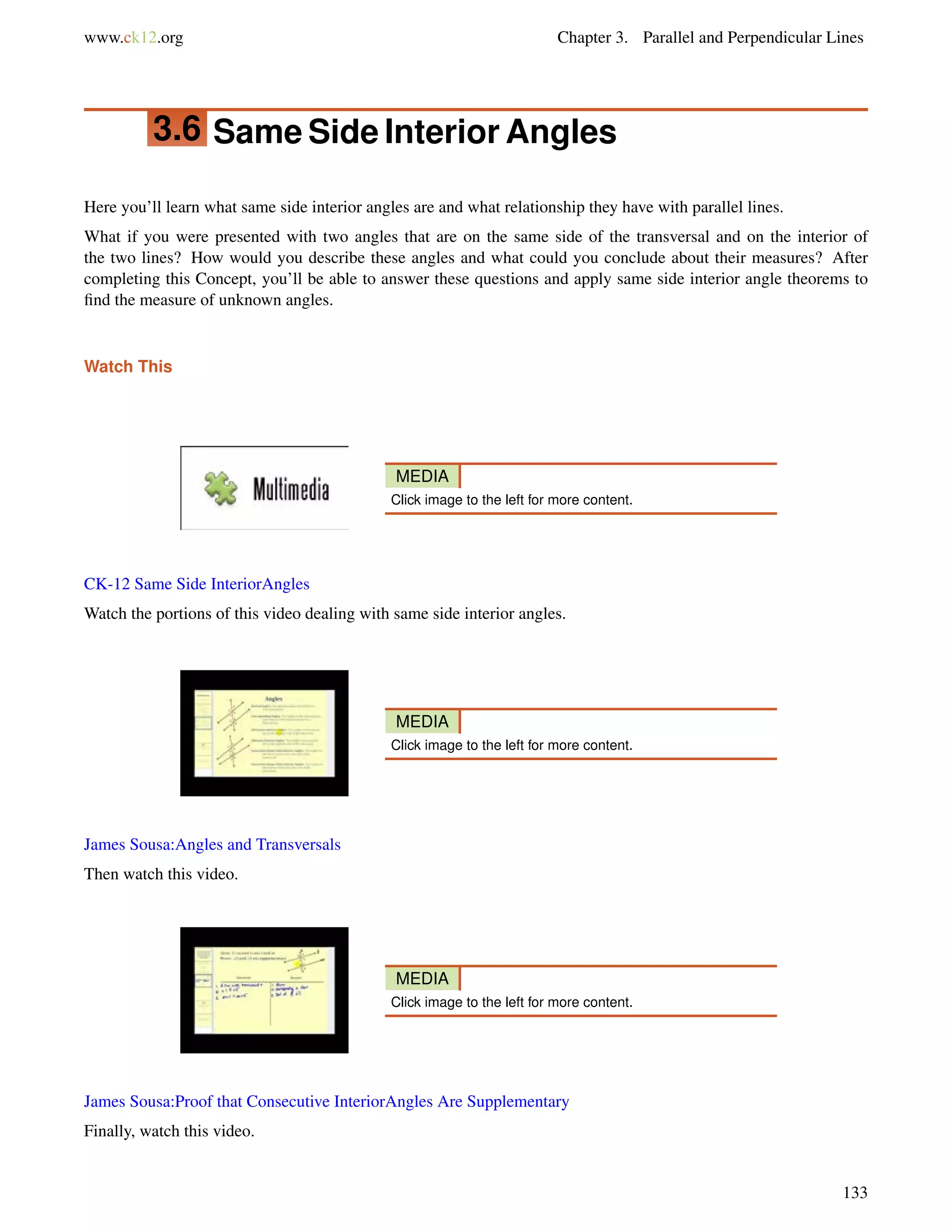 www.ck12.org Chapter 3. Parallel and Perpendicular Lines 
3.6 Same Side Interior Angles 
Here you’ll learn what same side interior angles are and what relationship they have with parallel lines. 
What if you were presented with two angles that are on the same side of the transversal and on the interior of 
the two lines? How would you describe these angles and what could you conclude about their measures? After 
completing this Concept, you’ll be able to answer these questions and apply same side interior angle theorems to 
find the measure of unknown angles. 
Watch This 
MEDIA 
Click image to the left for more content. 
CK-12 Same Side InteriorAngles 
Watch the portions of this video dealing with same side interior angles. 
MEDIA 
Click image to the left for more content. 
James Sousa:Angles and Transversals 
Then watch this video. 
MEDIA 
Click image to the left for more content. 
James Sousa:Proof that Consecutive InteriorAngles Are Supplementary 
Finally, watch this video. 
133 
 