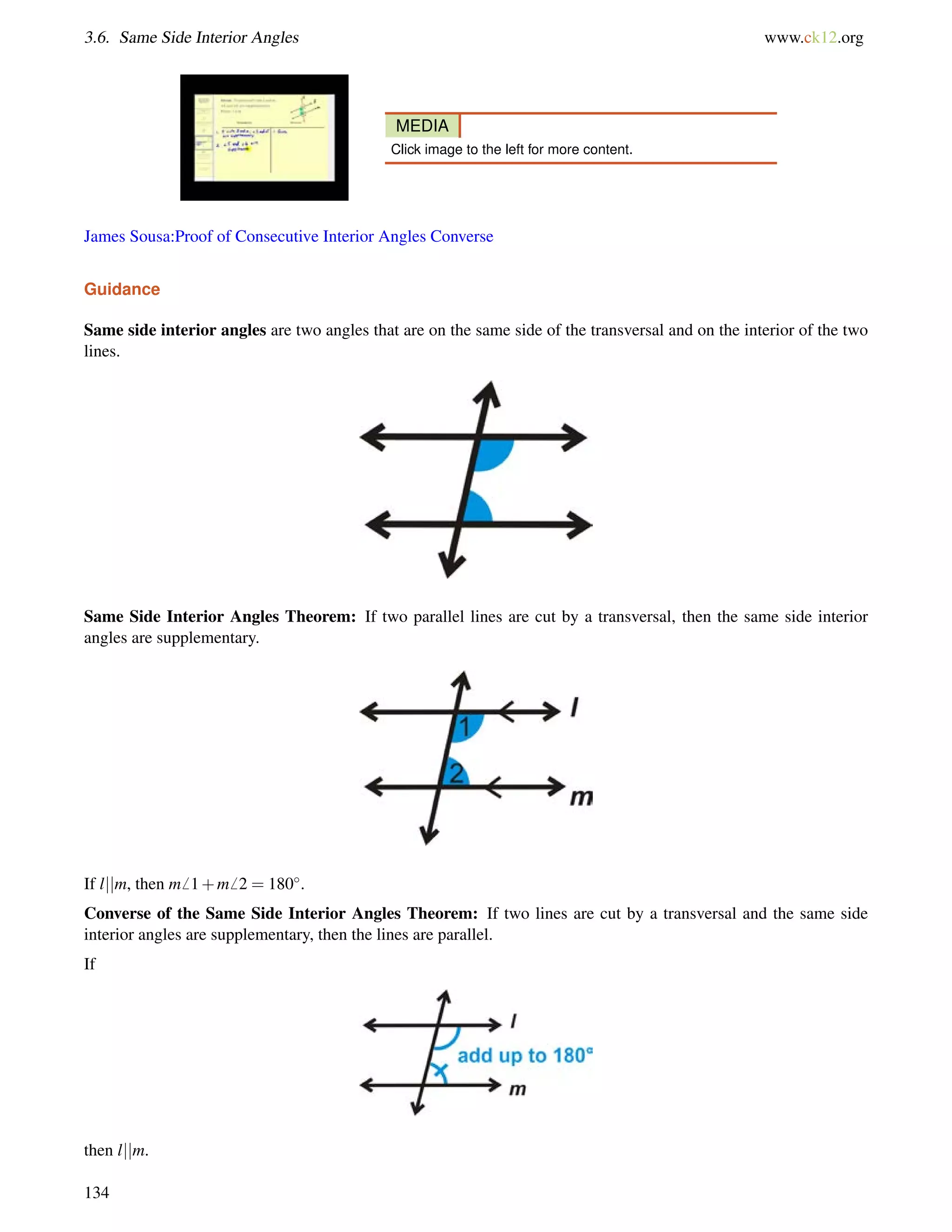 3.6. Same Side Interior Angles www.ck12.org 
MEDIA 
Click image to the left for more content. 
James Sousa:Proof of Consecutive Interior Angles Converse 
Guidance 
Same side interior angles are two angles that are on the same side of the transversal and on the interior of the two 
lines. 
Same Side Interior Angles Theorem: If two parallel lines are cut by a transversal, then the same side interior 
angles are supplementary. 
If ljjm, then m6 1+m6 2 = 180. 
Converse of the Same Side Interior Angles Theorem: If two lines are cut by a transversal and the same side 
interior angles are supplementary, then the lines are parallel. 
If 
then ljjm. 
134 
 