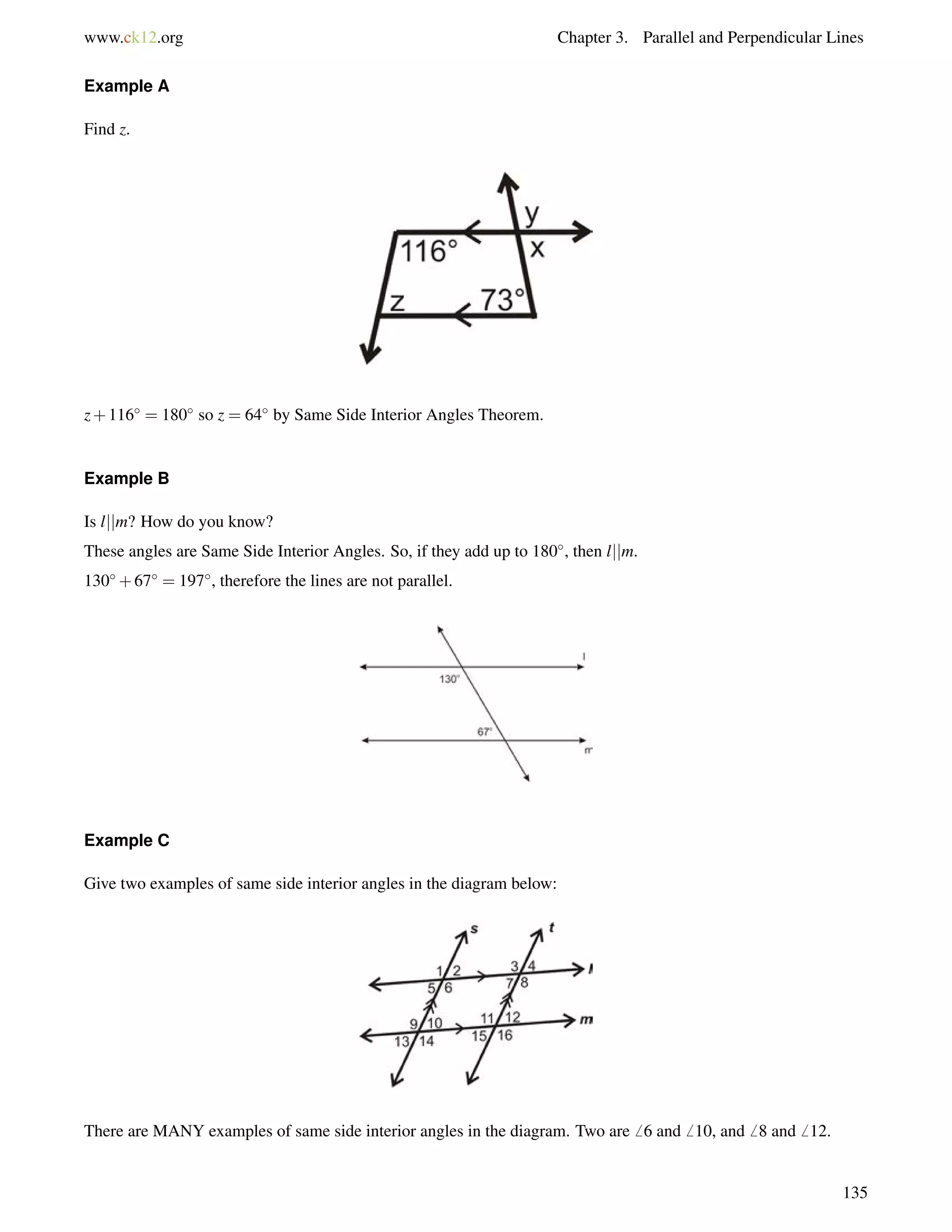 www.ck12.org Chapter 3. Parallel and Perpendicular Lines 
Example A 
Find z. 
z+116 = 180 so z = 64 by Same Side Interior Angles Theorem. 
Example B 
Is ljjm? How do you know? 
These angles are Same Side Interior Angles. So, if they add up to 180, then ljjm. 
130+67 = 197, therefore the lines are not parallel. 
Example C 
Give two examples of same side interior angles in the diagram below: 
There are MANY examples of same side interior angles in the diagram. Two are6 6 and6 10, and6 8 and6 12. 
135 
 