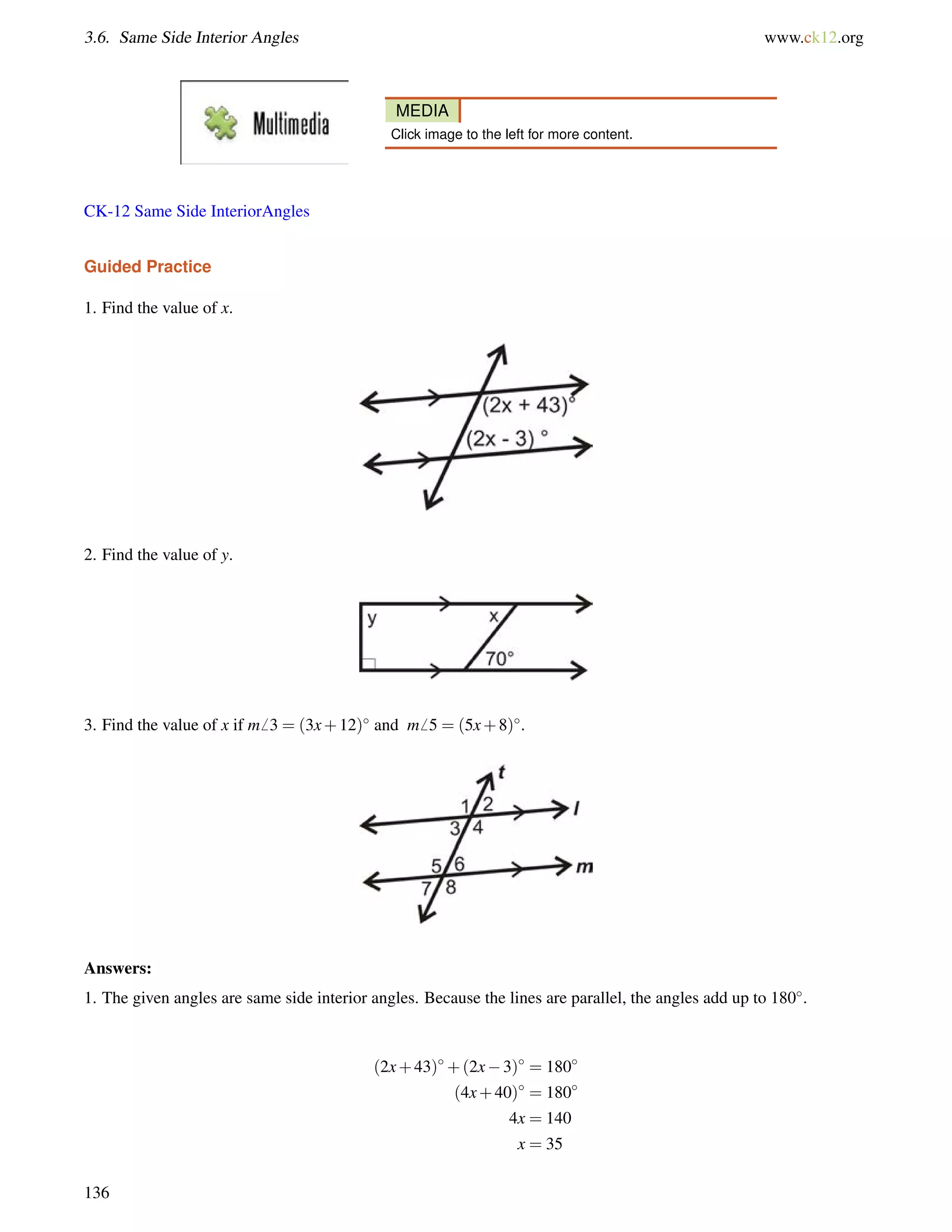 3.6. Same Side Interior Angles www.ck12.org 
MEDIA 
Click image to the left for more content. 
CK-12 Same Side InteriorAngles 
Guided Practice 
1. Find the value of x. 
2. Find the value of y. 
3. Find the value of x if m6 3 = (3x+12) and m6 5 = (5x+8). 
Answers: 
1. The given angles are same side interior angles. Because the lines are parallel, the angles add up to 180. 
(2x+43)+(2x3) = 180 
(4x+40) = 180 
4x = 140 
x = 35 
136 
 