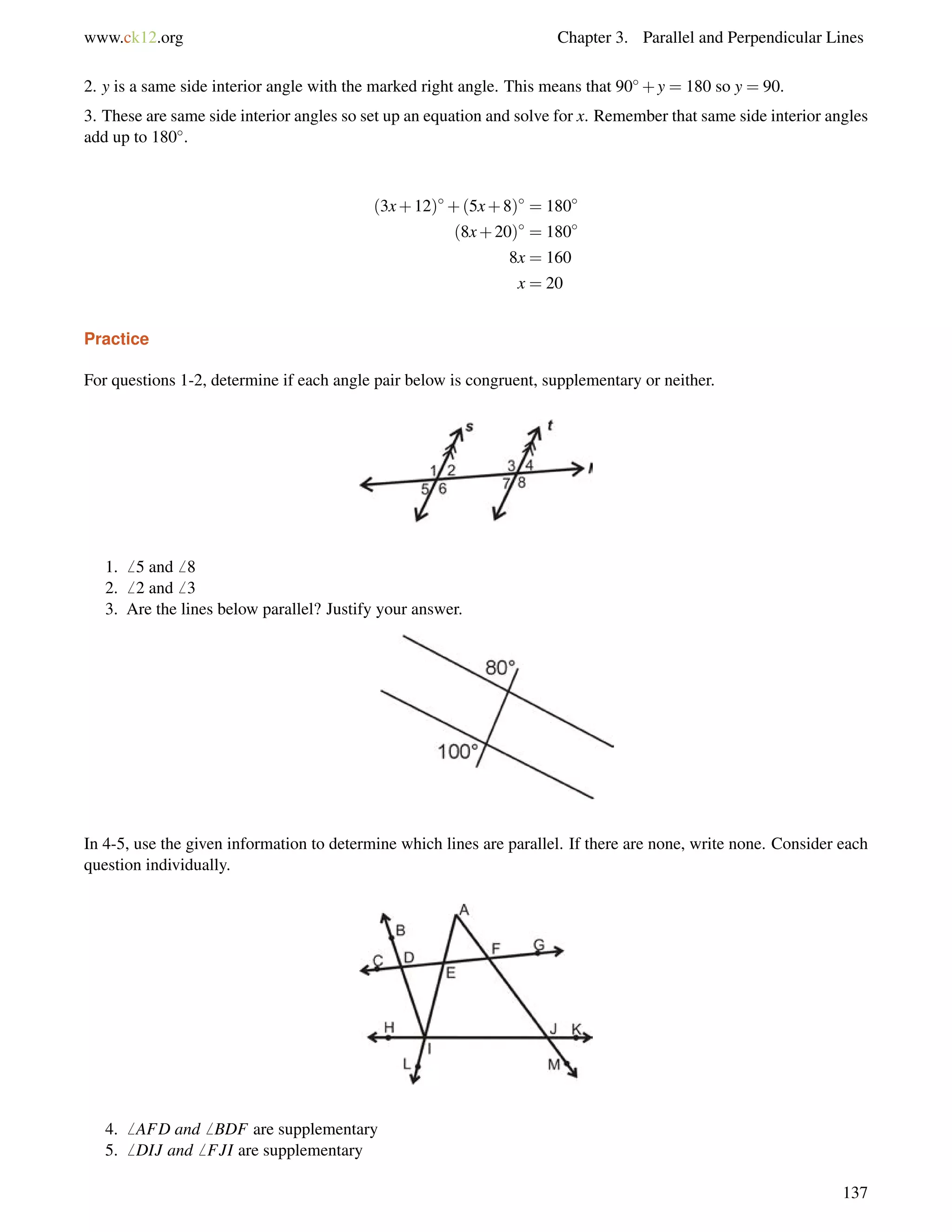 www.ck12.org Chapter 3. Parallel and Perpendicular Lines 
2. y is a same side interior angle with the marked right angle. This means that 90+y = 180 so y = 90. 
3. These are same side interior angles so set up an equation and solve for x. Remember that same side interior angles 
add up to 180. 
(3x+12)+(5x+8) = 180 
(8x+20) = 180 
8x = 160 
x = 20 
Practice 
For questions 1-2, determine if each angle pair below is congruent, supplementary or neither. 
1.6 5 and6 8 
2.6 2 and6 3 
3. Are the lines below parallel? Justify your answer. 
In 4-5, use the given information to determine which lines are parallel. If there are none, write none. Consider each 
question individually. 
4.6 AFD and6 BDF are supplementary 
5.6 DIJ and6 FJI are supplementary 
137 
 
