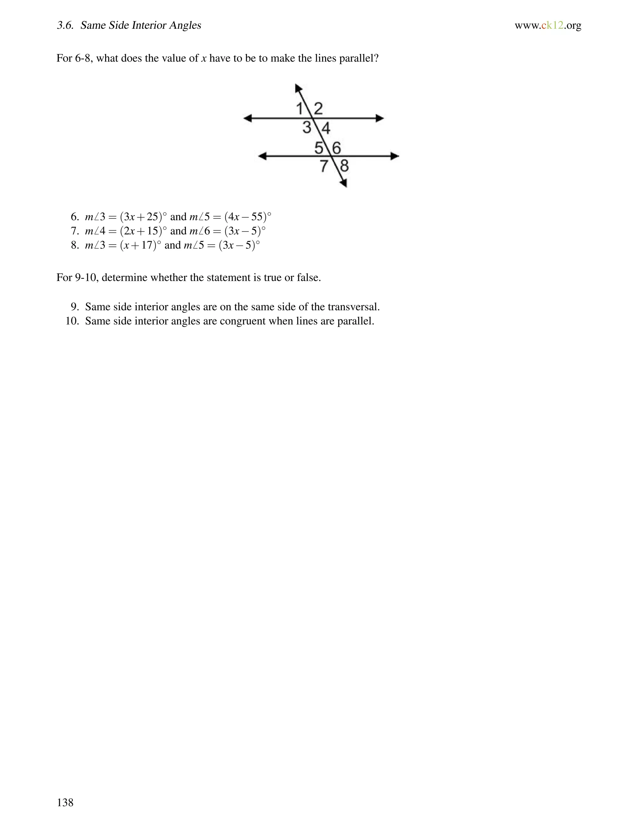 3.6. Same Side Interior Angles www.ck12.org 
For 6-8, what does the value of x have to be to make the lines parallel? 
6. m6 3 = (3x+25) and m6 5 = (4x55) 
7. m6 4 = (2x+15) and m6 6 = (3x5) 
8. m6 3 = (x+17) and m6 5 = (3x5) 
For 9-10, determine whether the statement is true or false. 
9. Same side interior angles are on the same side of the transversal. 
10. Same side interior angles are congruent when lines are parallel. 
138 
 