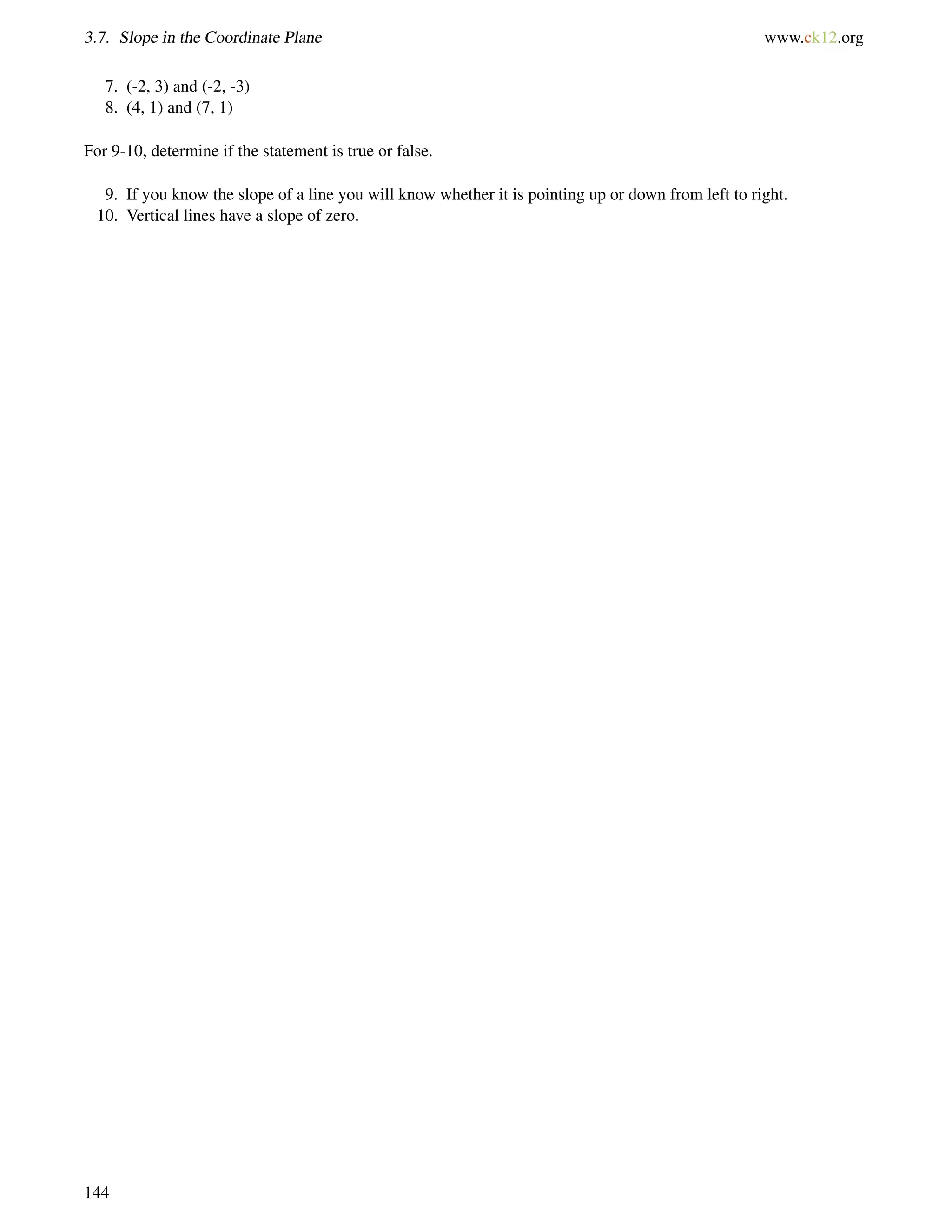 3.7. Slope in the Coordinate Plane www.ck12.org 
7. (-2, 3) and (-2, -3) 
8. (4, 1) and (7, 1) 
For 9-10, determine if the statement is true or false. 
9. If you know the slope of a line you will know whether it is pointing up or down from left to right. 
10. Vertical lines have a slope of zero. 
144 
 